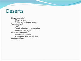 How much rain? 25 cm or less.  A little higher than a pencil.  Temperature? HOT Drastic changes in temperature Hot days cold nights Where in the world? Middle of continents.  30 degrees from the equator.  Other Features.  