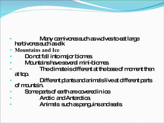 Many carnivores such as wolves to eat large herbivores such as elk Mountains and Ice Do not fall into major biomes.  Mountains have several mini-biomes.  The climate is different at the base of moment than at top.  Different plants and animals live at different parts of mountain.  Some parts of earth are covered in ice.  Arctic  and Antarctica.  Animals  such as penguins and seals.  