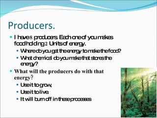 Producers.  I have  8  producers. Each one of you makes food holding  2  Units of energy.  Where do you get the energy to make the food? What chemical do you make that stores the energy? What will the producers do with that energy? Use it to grow, Use it to live.  It will burn off in these processes 