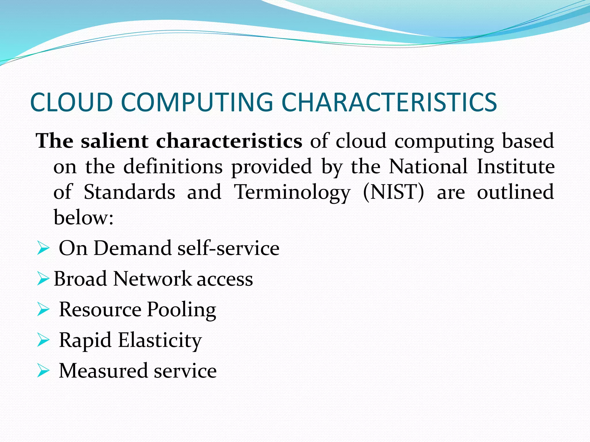 CLOUD COMPUTING CHARACTERISTICS
The salient characteristics of cloud computing based
on the definitions provided by the National Institute
of Standards and Terminology (NIST) are outlined
below:
 On Demand self-service
Broad Network access
 Resource Pooling
 Rapid Elasticity
 Measured service
 