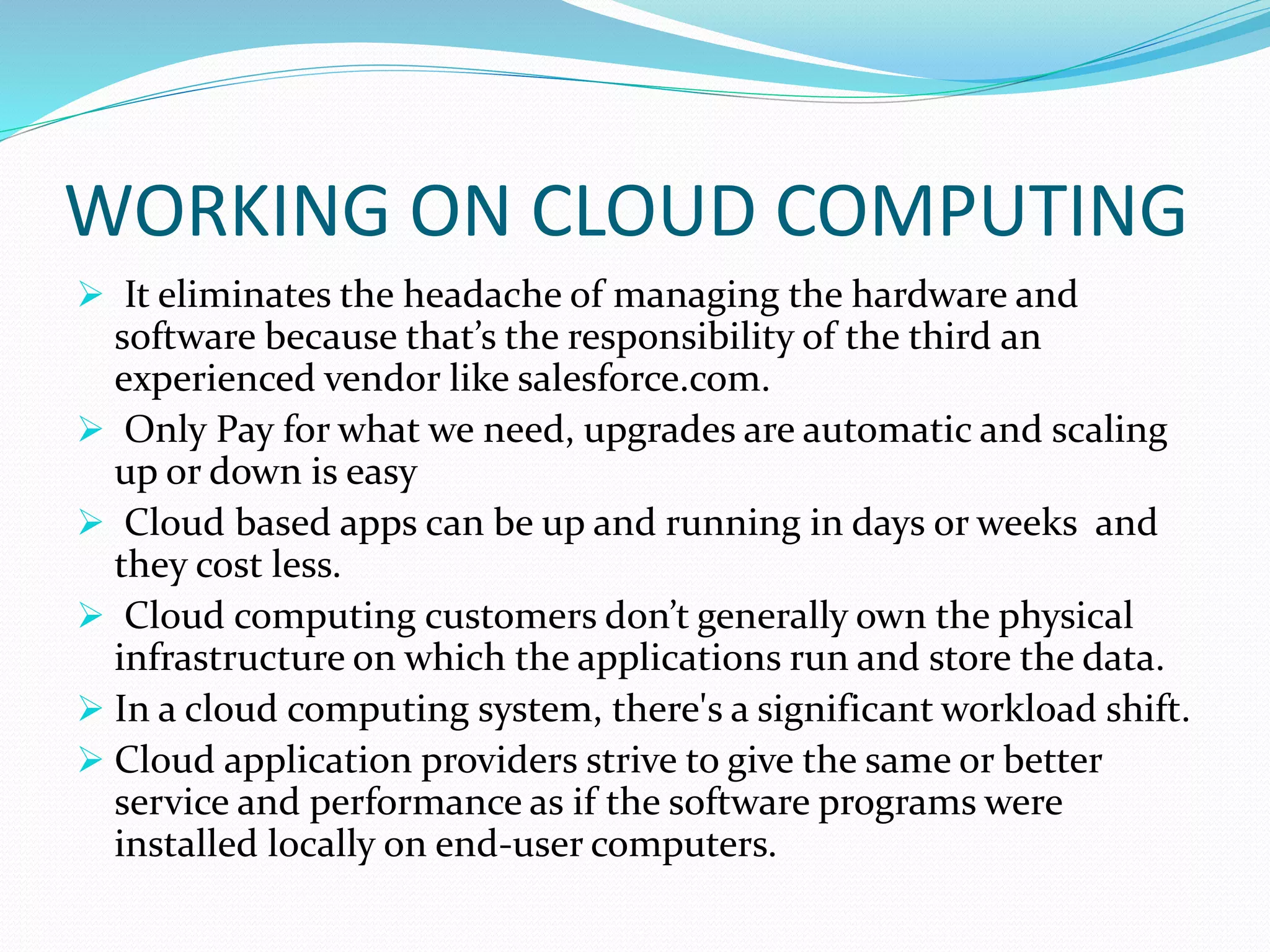 WORKING ON CLOUD COMPUTING
 It eliminates the headache of managing the hardware and
software because that’s the responsibility of the third an
experienced vendor like salesforce.com.
 Only Pay for what we need, upgrades are automatic and scaling
up or down is easy
 Cloud based apps can be up and running in days or weeks and
they cost less.
 Cloud computing customers don’t generally own the physical
infrastructure on which the applications run and store the data.
 In a cloud computing system, there's a significant workload shift.
 Cloud application providers strive to give the same or better
service and performance as if the software programs were
installed locally on end-user computers.
 