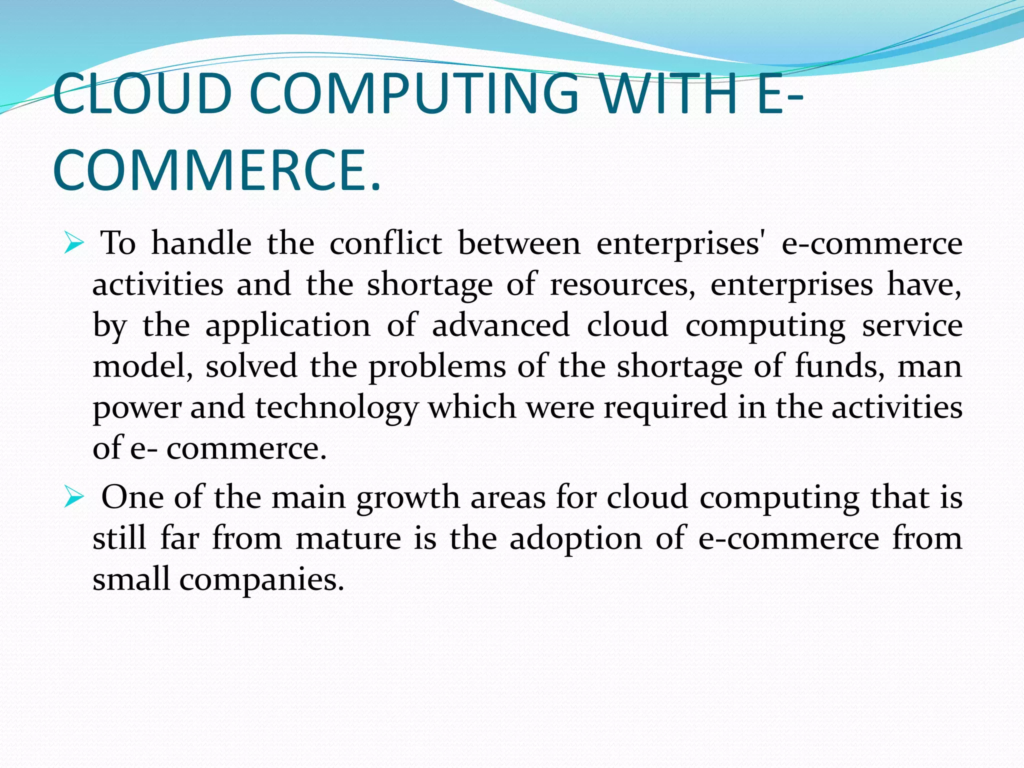 CLOUD COMPUTING WITH E-
COMMERCE.
 To handle the conflict between enterprises' e-commerce
activities and the shortage of resources, enterprises have,
by the application of advanced cloud computing service
model, solved the problems of the shortage of funds, man
power and technology which were required in the activities
of e- commerce.
 One of the main growth areas for cloud computing that is
still far from mature is the adoption of e-commerce from
small companies.
 