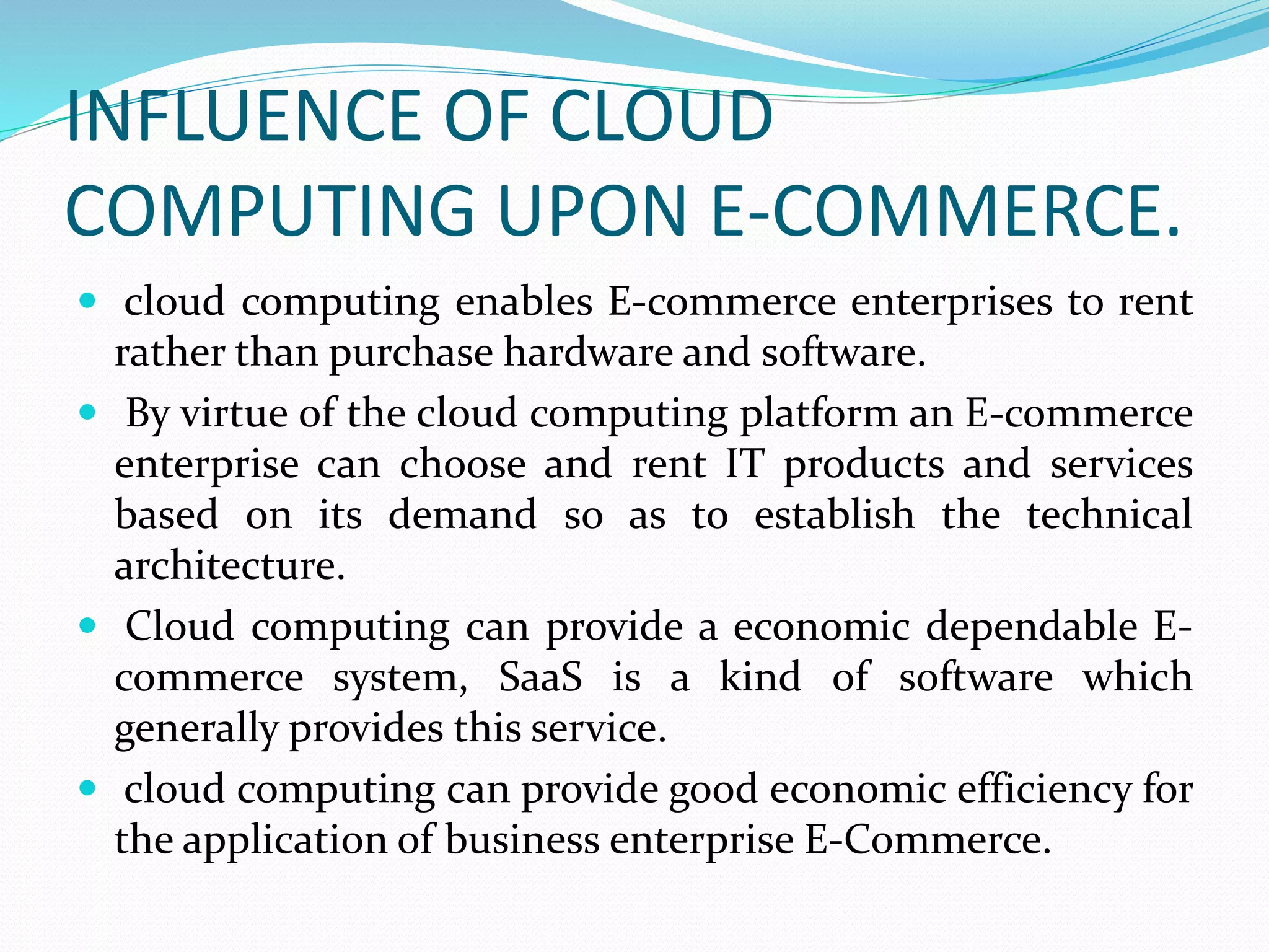 INFLUENCE OF CLOUD
COMPUTING UPON E-COMMERCE.
 cloud computing enables E-commerce enterprises to rent
rather than purchase hardware and software.
 By virtue of the cloud computing platform an E-commerce
enterprise can choose and rent IT products and services
based on its demand so as to establish the technical
architecture.
 Cloud computing can provide a economic dependable E-
commerce system, SaaS is a kind of software which
generally provides this service.
 cloud computing can provide good economic efficiency for
the application of business enterprise E-Commerce.
 