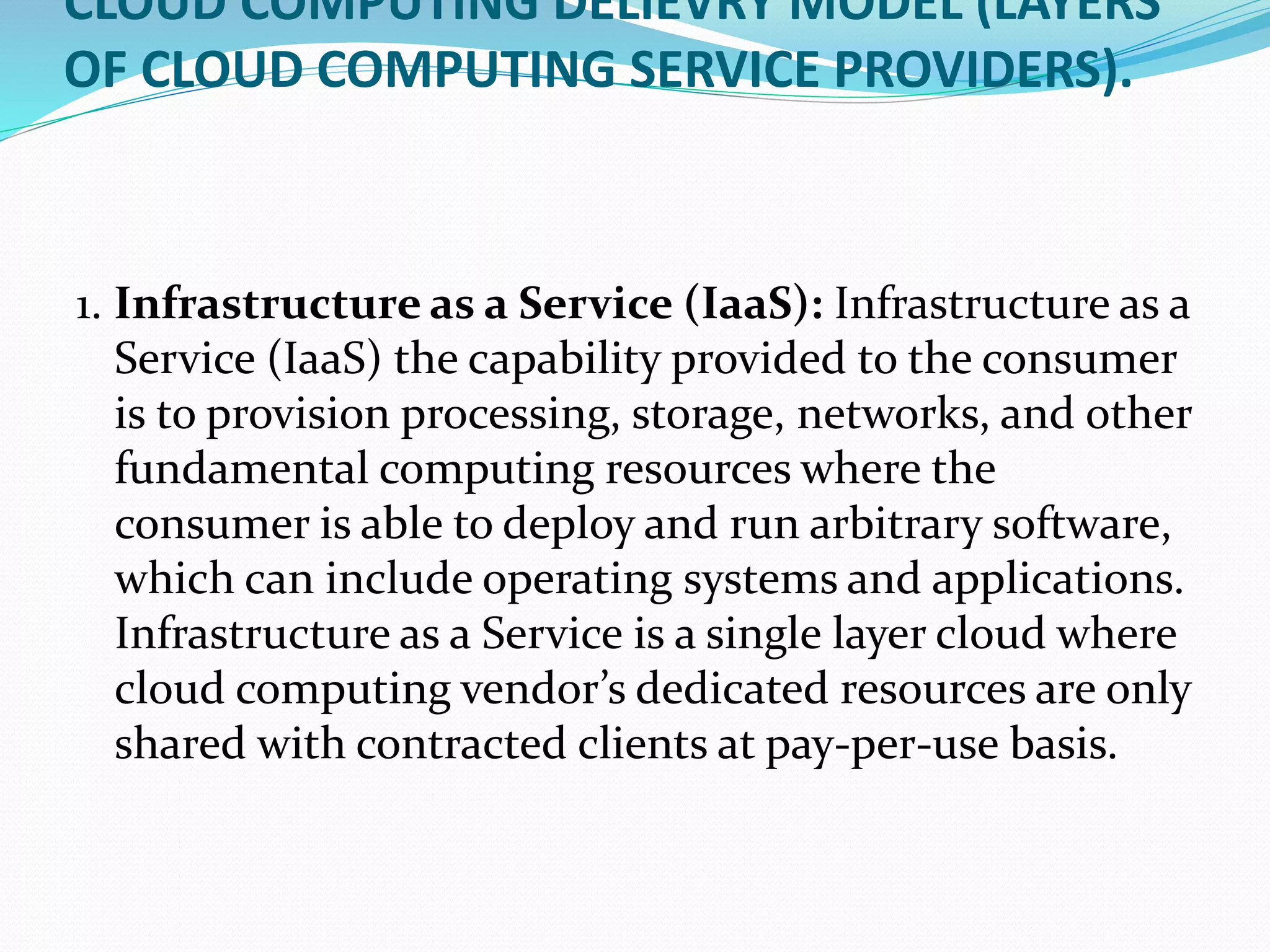 CLOUD COMPUTING DELIEVRY MODEL (LAYERS
OF CLOUD COMPUTING SERVICE PROVIDERS).
1. Infrastructure as a Service (IaaS): Infrastructure as a
Service (IaaS) the capability provided to the consumer
is to provision processing, storage, networks, and other
fundamental computing resources where the
consumer is able to deploy and run arbitrary software,
which can include operating systems and applications.
Infrastructure as a Service is a single layer cloud where
cloud computing vendor’s dedicated resources are only
shared with contracted clients at pay-per-use basis.
 