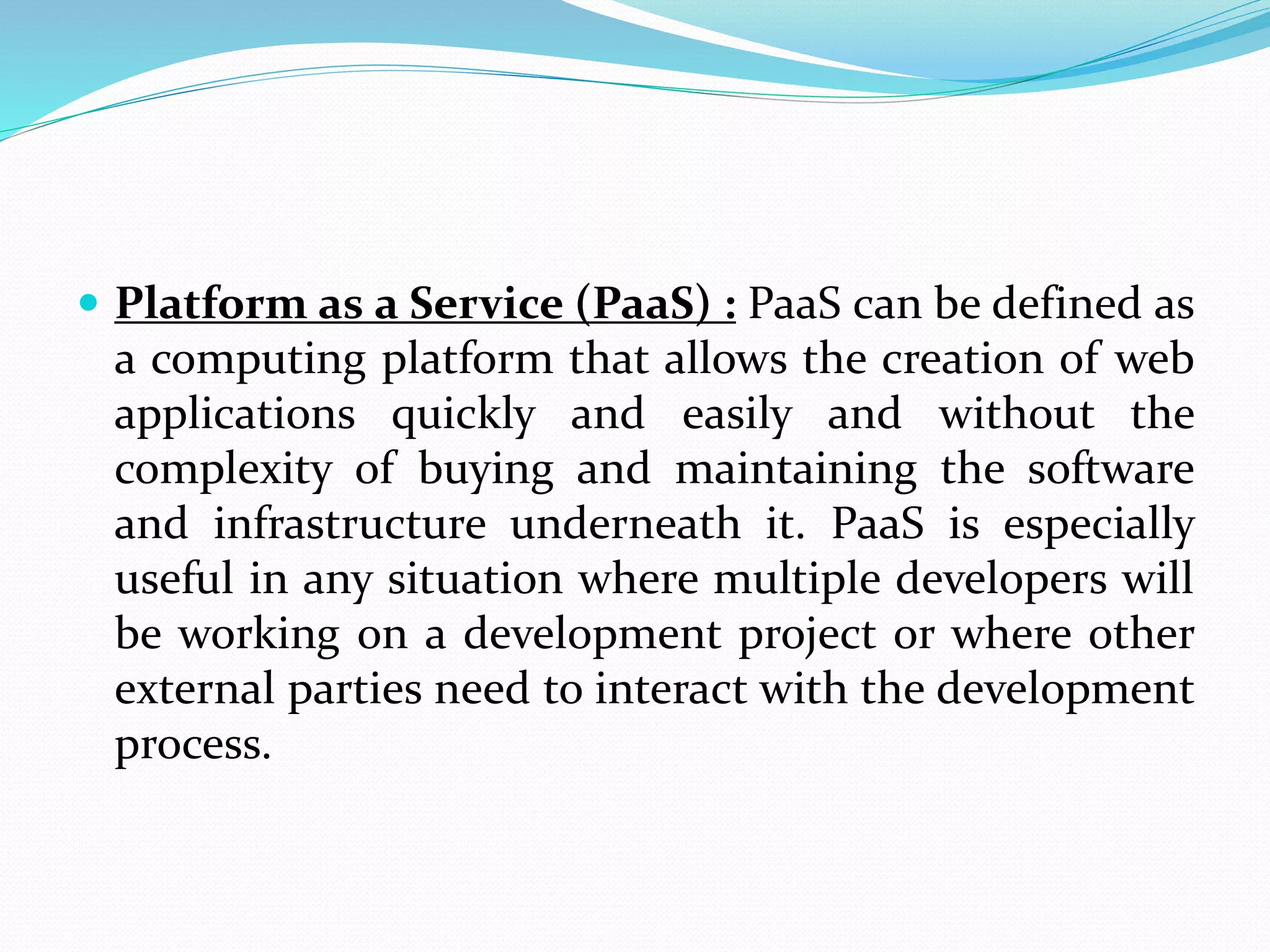  Platform as a Service (PaaS) : PaaS can be defined as
a computing platform that allows the creation of web
applications quickly and easily and without the
complexity of buying and maintaining the software
and infrastructure underneath it. PaaS is especially
useful in any situation where multiple developers will
be working on a development project or where other
external parties need to interact with the development
process.
 