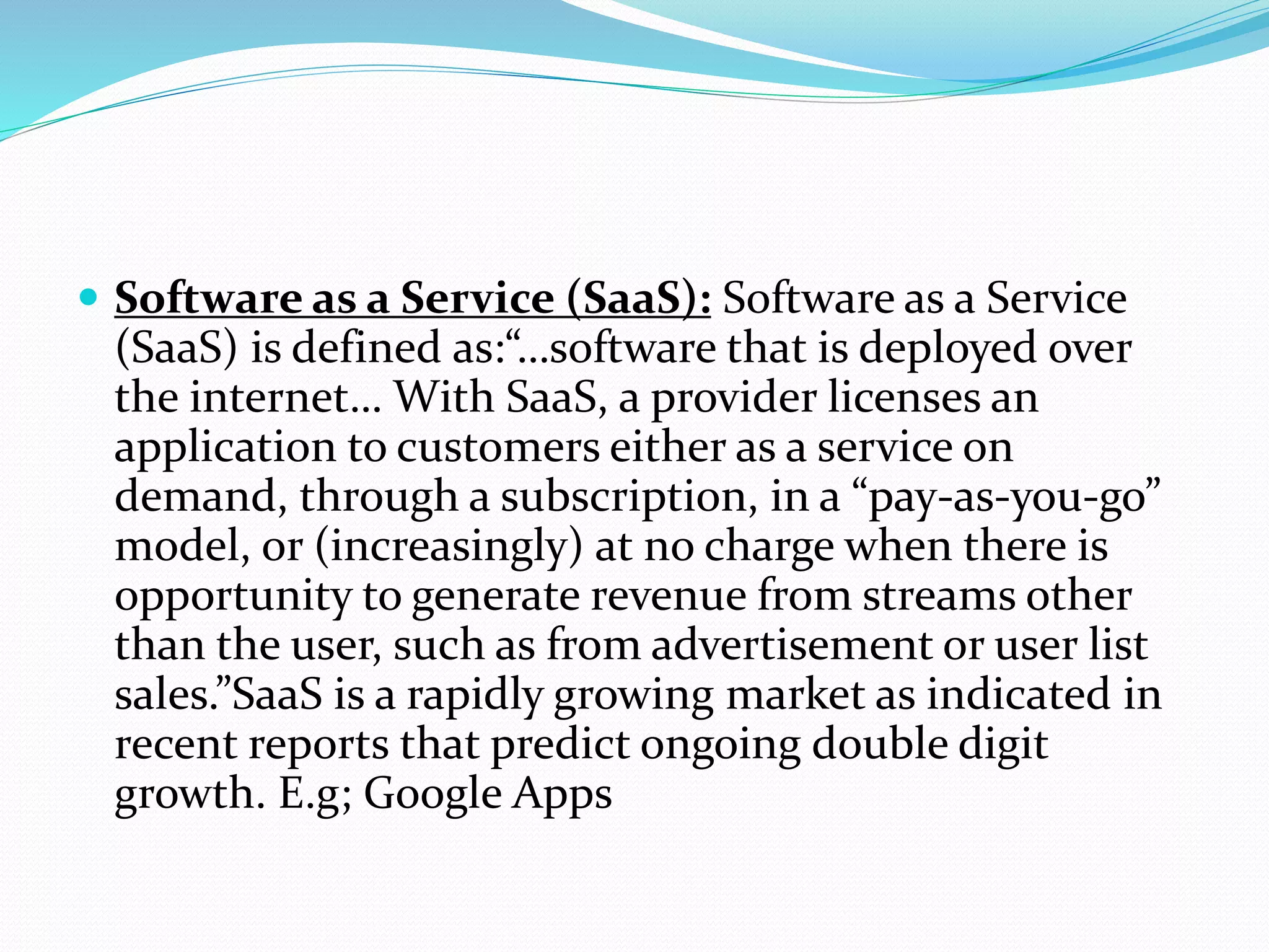  Software as a Service (SaaS): Software as a Service
(SaaS) is defined as:“…software that is deployed over
the internet… With SaaS, a provider licenses an
application to customers either as a service on
demand, through a subscription, in a “pay-as-you-go”
model, or (increasingly) at no charge when there is
opportunity to generate revenue from streams other
than the user, such as from advertisement or user list
sales.”SaaS is a rapidly growing market as indicated in
recent reports that predict ongoing double digit
growth. E.g; Google Apps
 