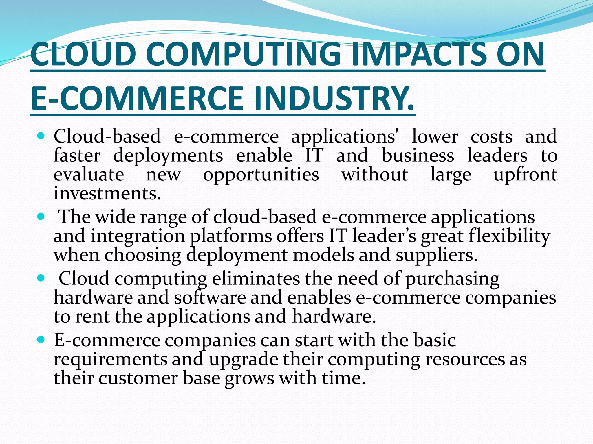 CLOUD COMPUTING IMPACTS ON
E-COMMERCE INDUSTRY.
 Cloud-based e-commerce applications' lower costs and
faster deployments enable IT and business leaders to
evaluate new opportunities without large upfront
investments.
 The wide range of cloud-based e-commerce applications
and integration platforms offers IT leader’s great flexibility
when choosing deployment models and suppliers.
 Cloud computing eliminates the need of purchasing
hardware and software and enables e-commerce companies
to rent the applications and hardware.
 E-commerce companies can start with the basic
requirements and upgrade their computing resources as
their customer base grows with time.
 