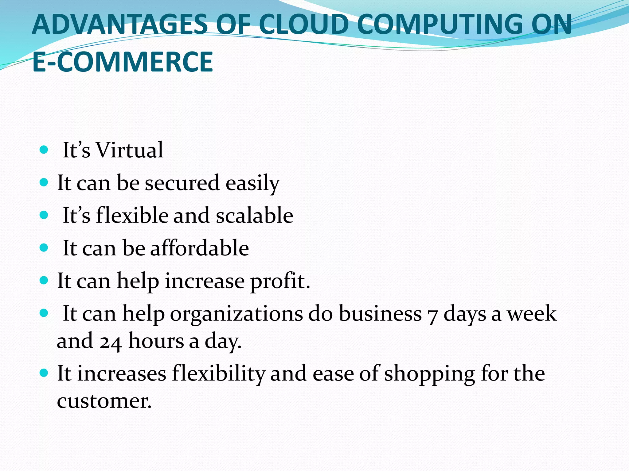 ADVANTAGES OF CLOUD COMPUTING ON
E-COMMERCE
 It’s Virtual
 It can be secured easily
 It’s flexible and scalable
 It can be affordable
 It can help increase profit.
 It can help organizations do business 7 days a week
and 24 hours a day.
 It increases flexibility and ease of shopping for the
customer.
 