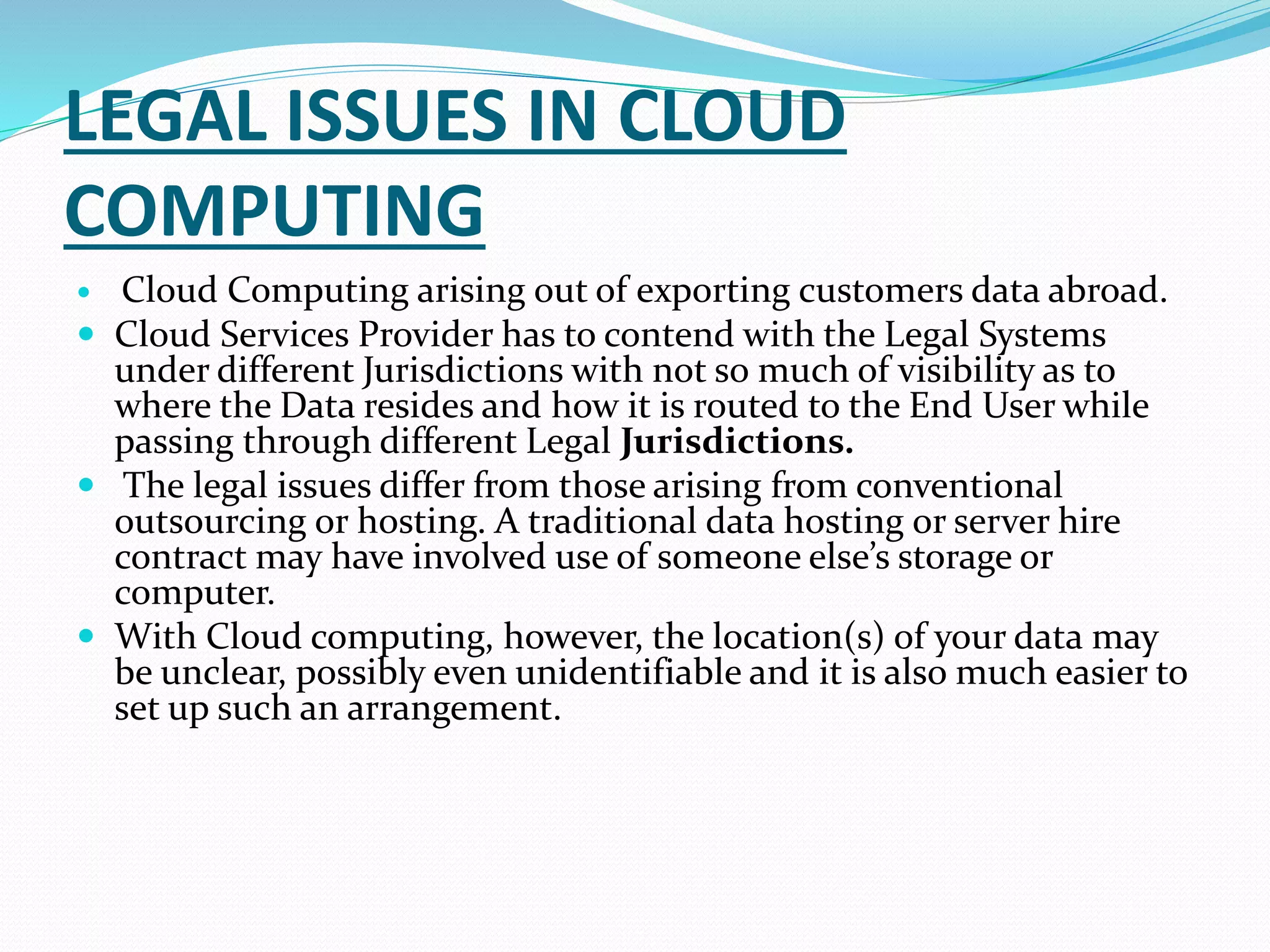 LEGAL ISSUES IN CLOUD
COMPUTING
 Cloud Computing arising out of exporting customers data abroad.
 Cloud Services Provider has to contend with the Legal Systems
under different Jurisdictions with not so much of visibility as to
where the Data resides and how it is routed to the End User while
passing through different Legal Jurisdictions.
 The legal issues differ from those arising from conventional
outsourcing or hosting. A traditional data hosting or server hire
contract may have involved use of someone else’s storage or
computer.
 With Cloud computing, however, the location(s) of your data may
be unclear, possibly even unidentifiable and it is also much easier to
set up such an arrangement.
 