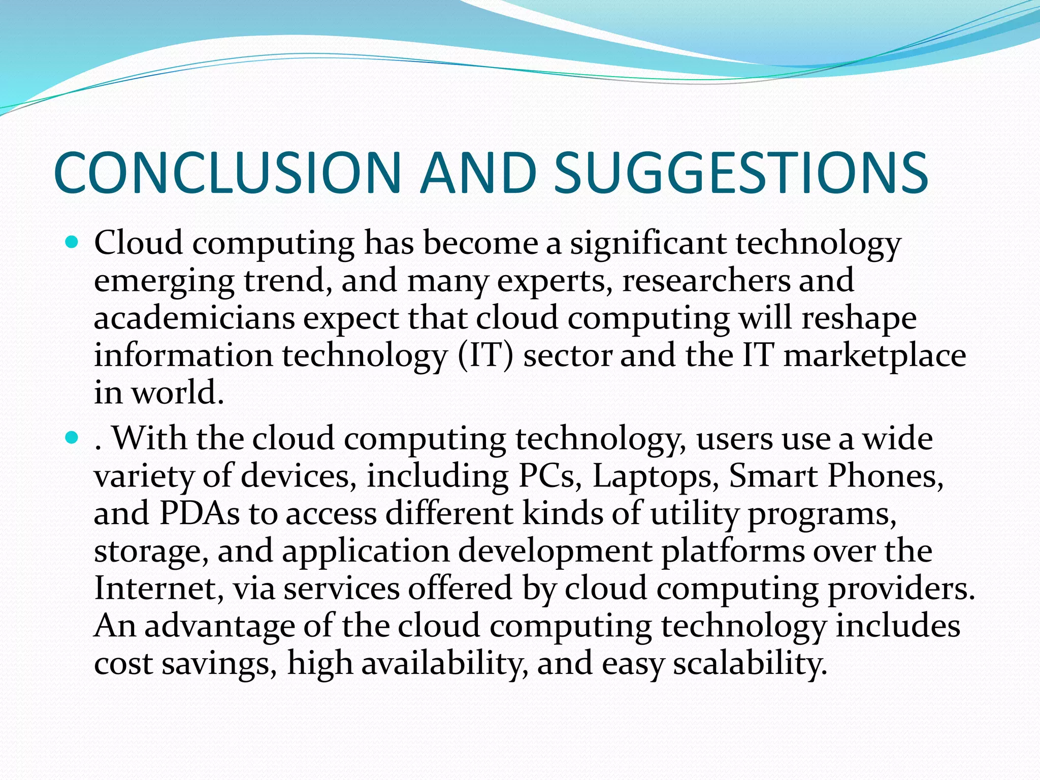 CONCLUSION AND SUGGESTIONS
 Cloud computing has become a significant technology
emerging trend, and many experts, researchers and
academicians expect that cloud computing will reshape
information technology (IT) sector and the IT marketplace
in world.
 . With the cloud computing technology, users use a wide
variety of devices, including PCs, Laptops, Smart Phones,
and PDAs to access different kinds of utility programs,
storage, and application development platforms over the
Internet, via services offered by cloud computing providers.
An advantage of the cloud computing technology includes
cost savings, high availability, and easy scalability.
 