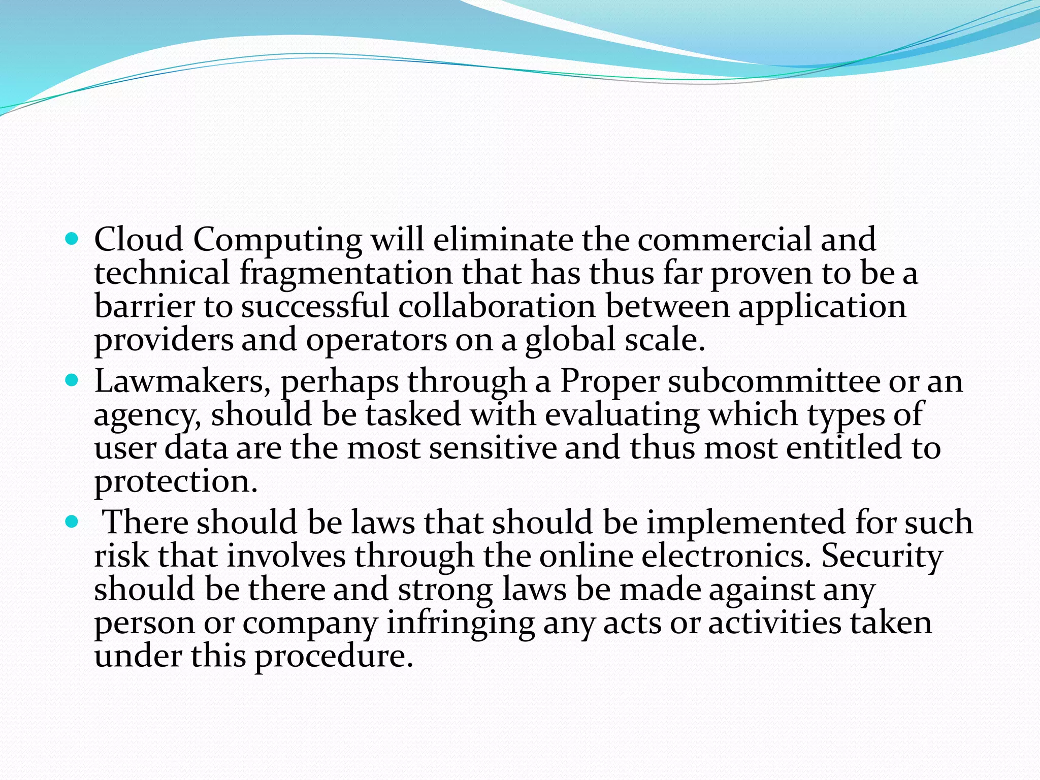  Cloud Computing will eliminate the commercial and
technical fragmentation that has thus far proven to be a
barrier to successful collaboration between application
providers and operators on a global scale.
 Lawmakers, perhaps through a Proper subcommittee or an
agency, should be tasked with evaluating which types of
user data are the most sensitive and thus most entitled to
protection.
 There should be laws that should be implemented for such
risk that involves through the online electronics. Security
should be there and strong laws be made against any
person or company infringing any acts or activities taken
under this procedure.
 