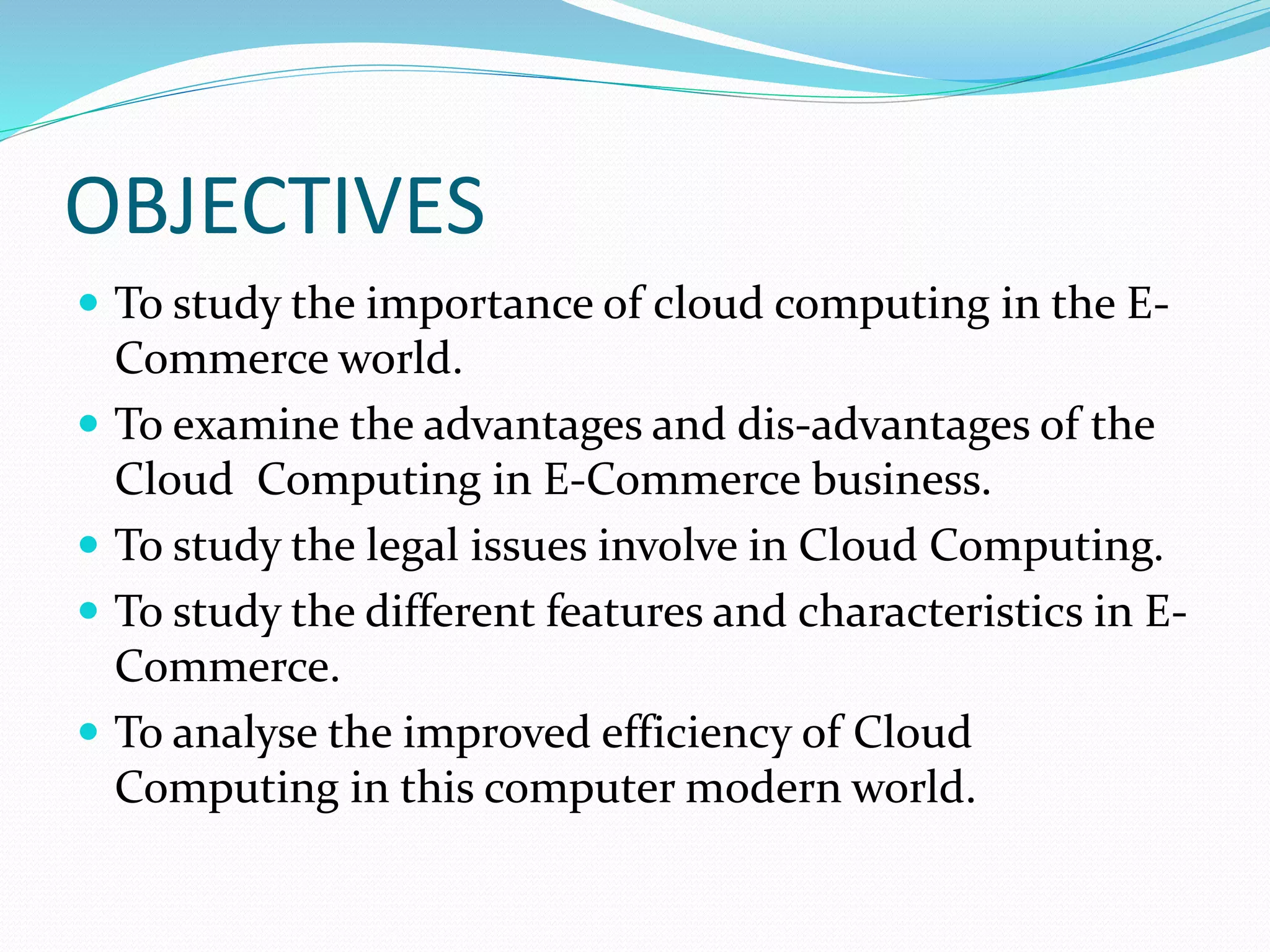 OBJECTIVES
 To study the importance of cloud computing in the E-
Commerce world.
 To examine the advantages and dis-advantages of the
Cloud Computing in E-Commerce business.
 To study the legal issues involve in Cloud Computing.
 To study the different features and characteristics in E-
Commerce.
 To analyse the improved efficiency of Cloud
Computing in this computer modern world.
 