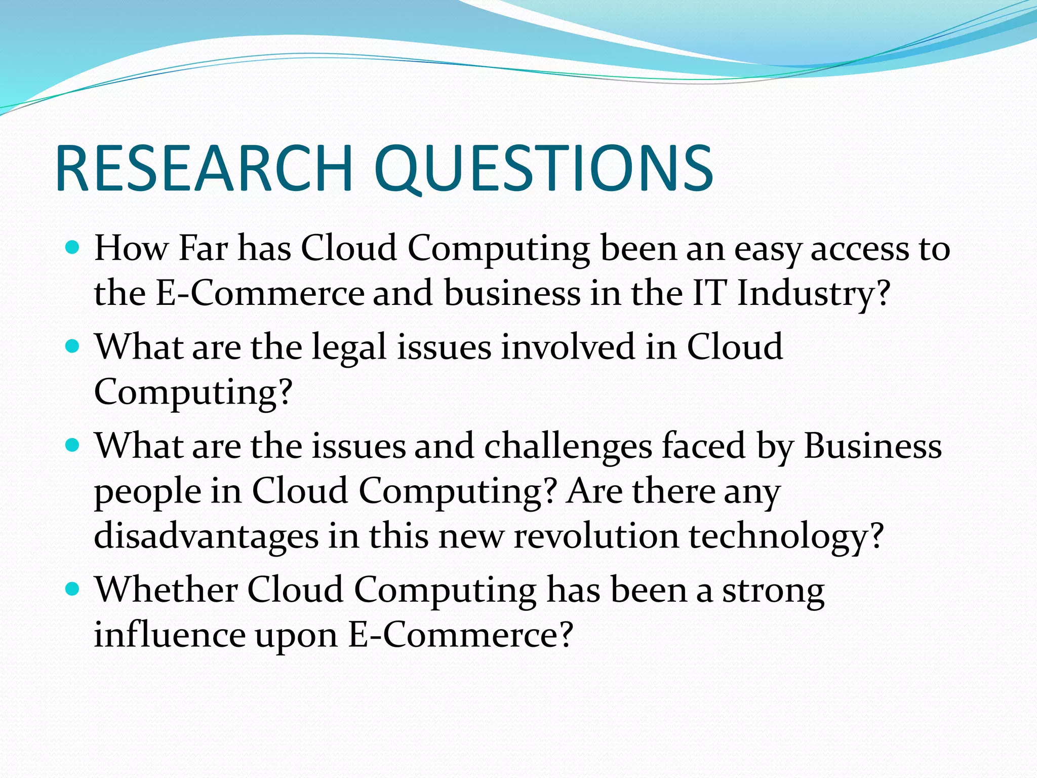 RESEARCH QUESTIONS
 How Far has Cloud Computing been an easy access to
the E-Commerce and business in the IT Industry?
 What are the legal issues involved in Cloud
Computing?
 What are the issues and challenges faced by Business
people in Cloud Computing? Are there any
disadvantages in this new revolution technology?
 Whether Cloud Computing has been a strong
influence upon E-Commerce?
 