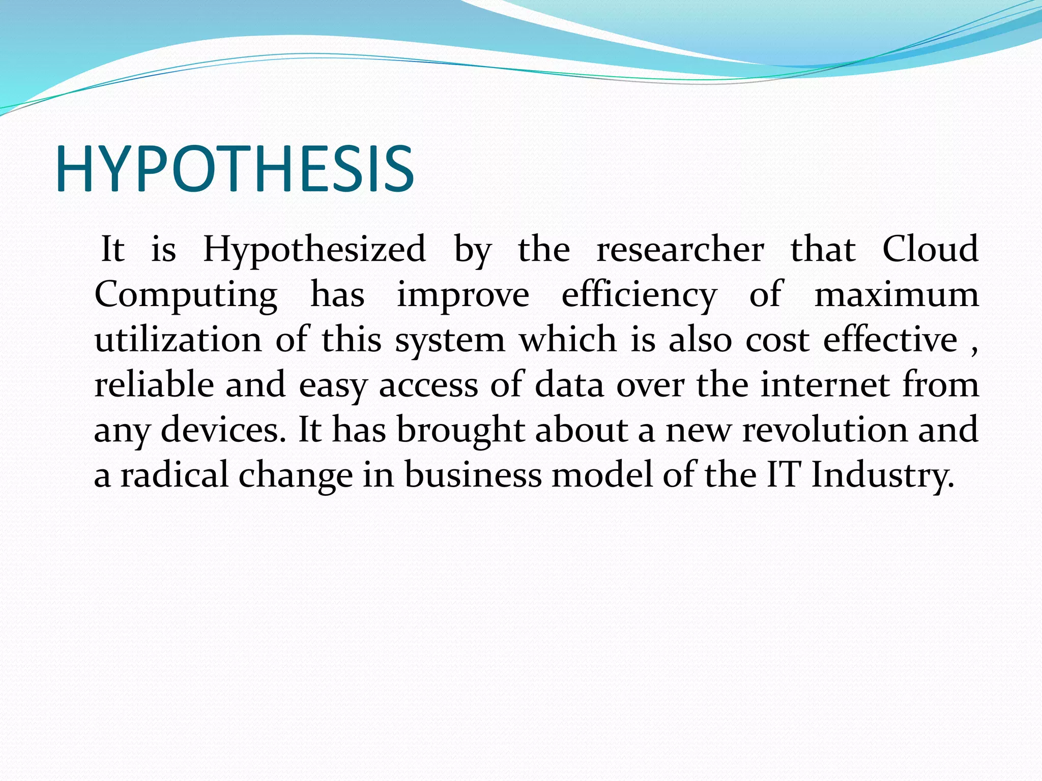 HYPOTHESIS
It is Hypothesized by the researcher that Cloud
Computing has improve efficiency of maximum
utilization of this system which is also cost effective ,
reliable and easy access of data over the internet from
any devices. It has brought about a new revolution and
a radical change in business model of the IT Industry.
 