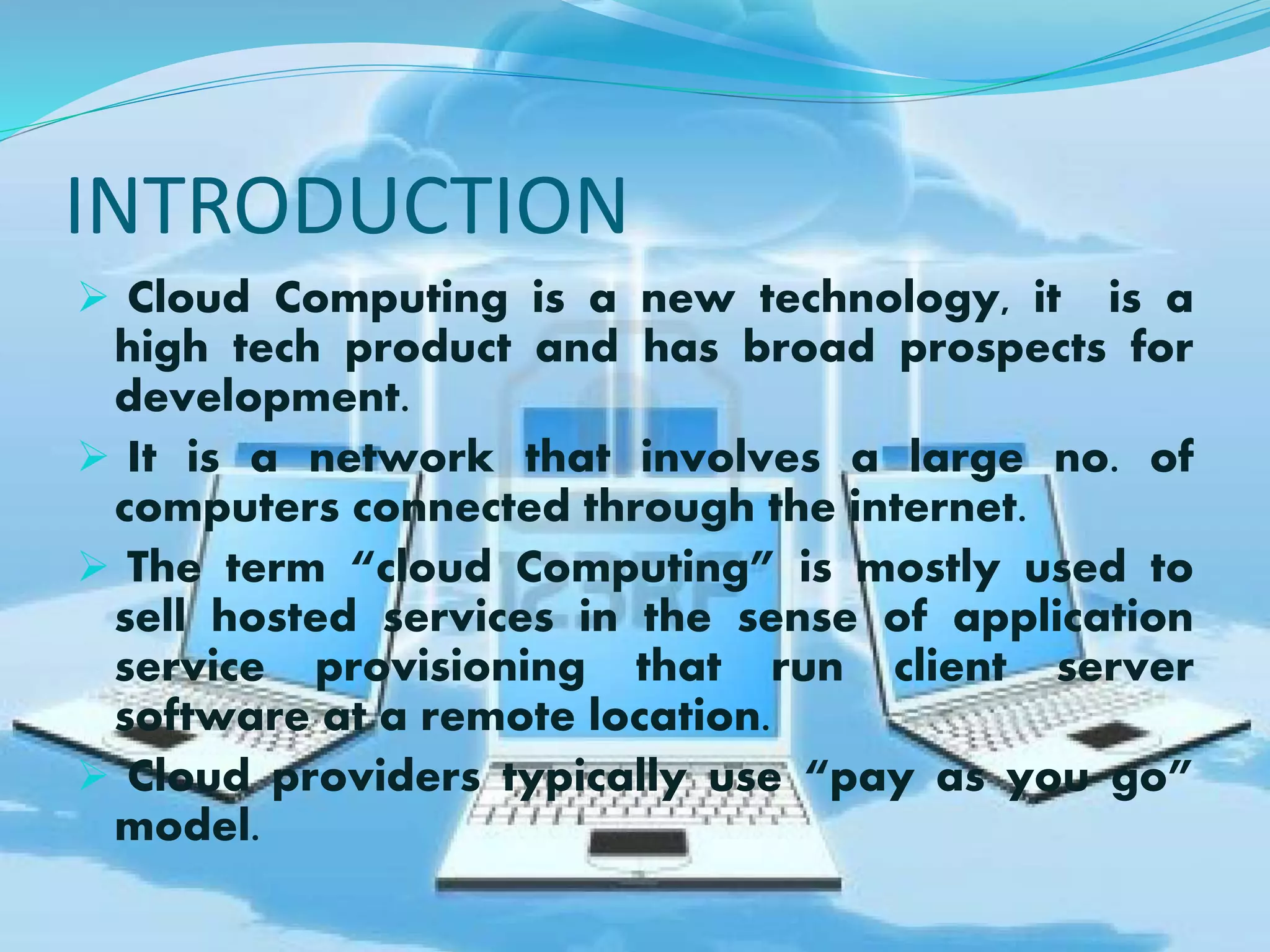 INTRODUCTION
 Cloud Computing is a new technology, it is a
high tech product and has broad prospects for
development.
 It is a network that involves a large no. of
computers connected through the internet.
 The term “cloud Computing” is mostly used to
sell hosted services in the sense of application
service provisioning that run client server
software at a remote location.
 Cloud providers typically use “pay as you go”
model.
 
