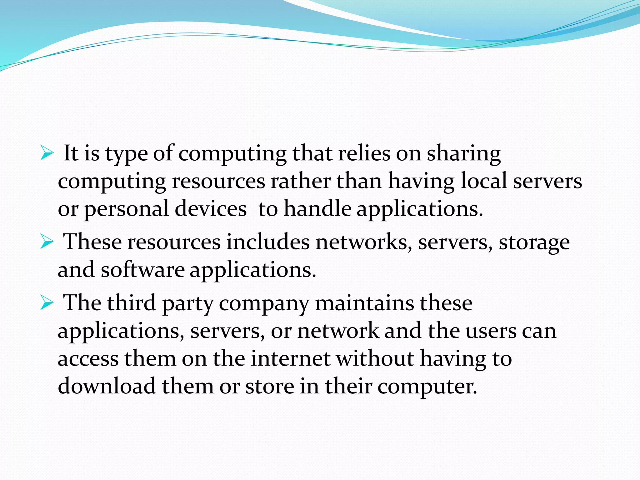  It is type of computing that relies on sharing
computing resources rather than having local servers
or personal devices to handle applications.
 These resources includes networks, servers, storage
and software applications.
 The third party company maintains these
applications, servers, or network and the users can
access them on the internet without having to
download them or store in their computer.
 