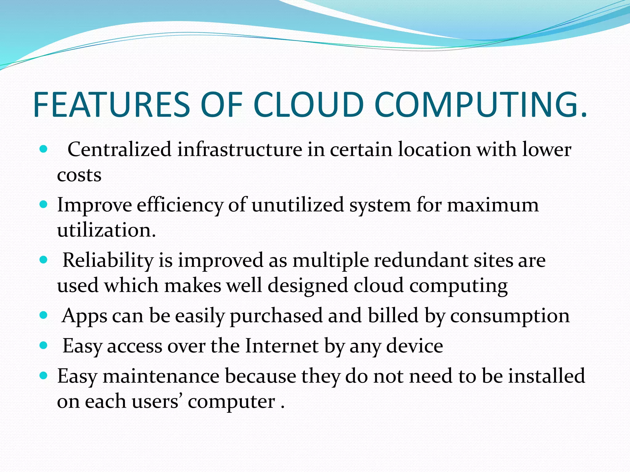 FEATURES OF CLOUD COMPUTING.
 Centralized infrastructure in certain location with lower
costs
 Improve efficiency of unutilized system for maximum
utilization.
 Reliability is improved as multiple redundant sites are
used which makes well designed cloud computing
 Apps can be easily purchased and billed by consumption
 Easy access over the Internet by any device
 Easy maintenance because they do not need to be installed
on each users’ computer .
 