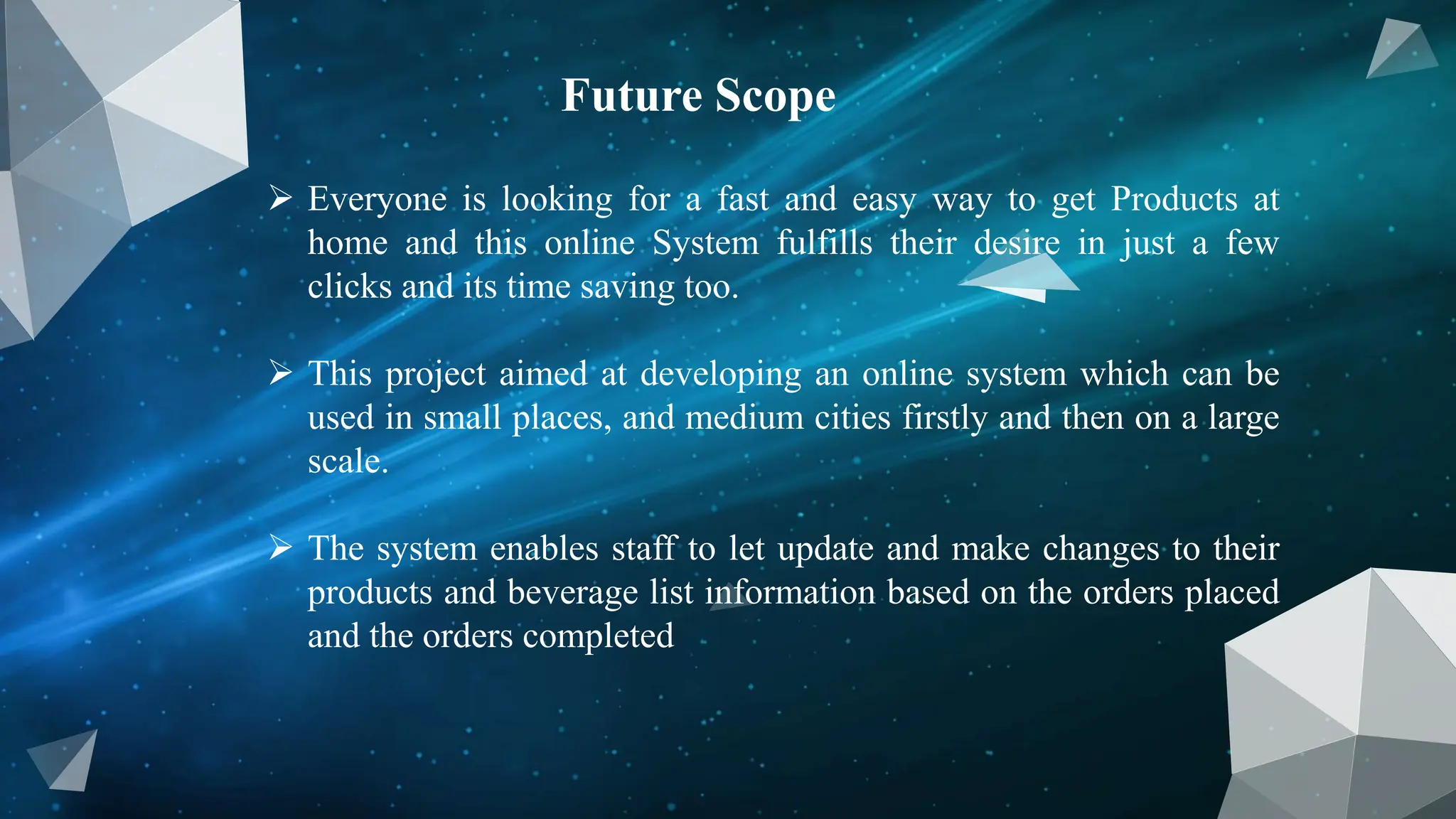 Future Scope
 Everyone is looking for a fast and easy way to get Products at
home and this online System fulfills their desire in just a few
clicks and its time saving too.
 This project aimed at developing an online system which can be
used in small places, and medium cities firstly and then on a large
scale.
 The system enables staff to let update and make changes to their
products and beverage list information based on the orders placed
and the orders completed
 