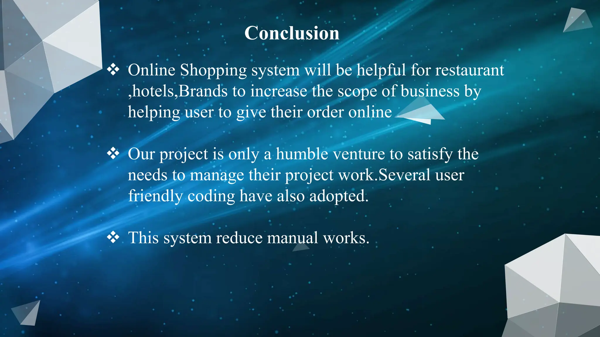 Conclusion
 Online Shopping system will be helpful for restaurant
,hotels,Brands to increase the scope of business by
helping user to give their order online
 Our project is only a humble venture to satisfy the
needs to manage their project work.Several user
friendly coding have also adopted.
 This system reduce manual works.
 
