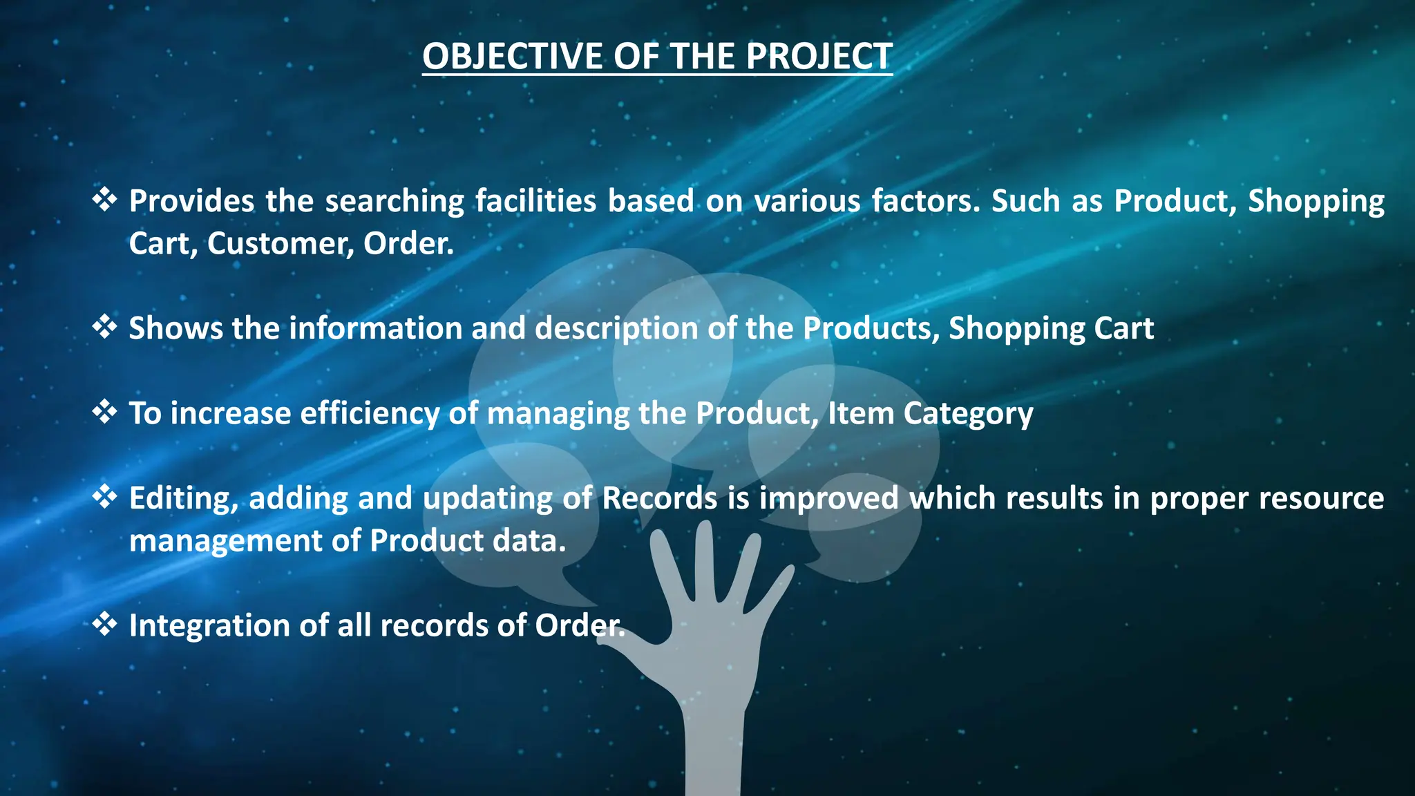 OBJECTIVE OF THE PROJECT
 Provides the searching facilities based on various factors. Such as Product, Shopping
Cart, Customer, Order.
 Shows the information and description of the Products, Shopping Cart
 To increase efficiency of managing the Product, Item Category
 Editing, adding and updating of Records is improved which results in proper resource
management of Product data.
 Integration of all records of Order.
 