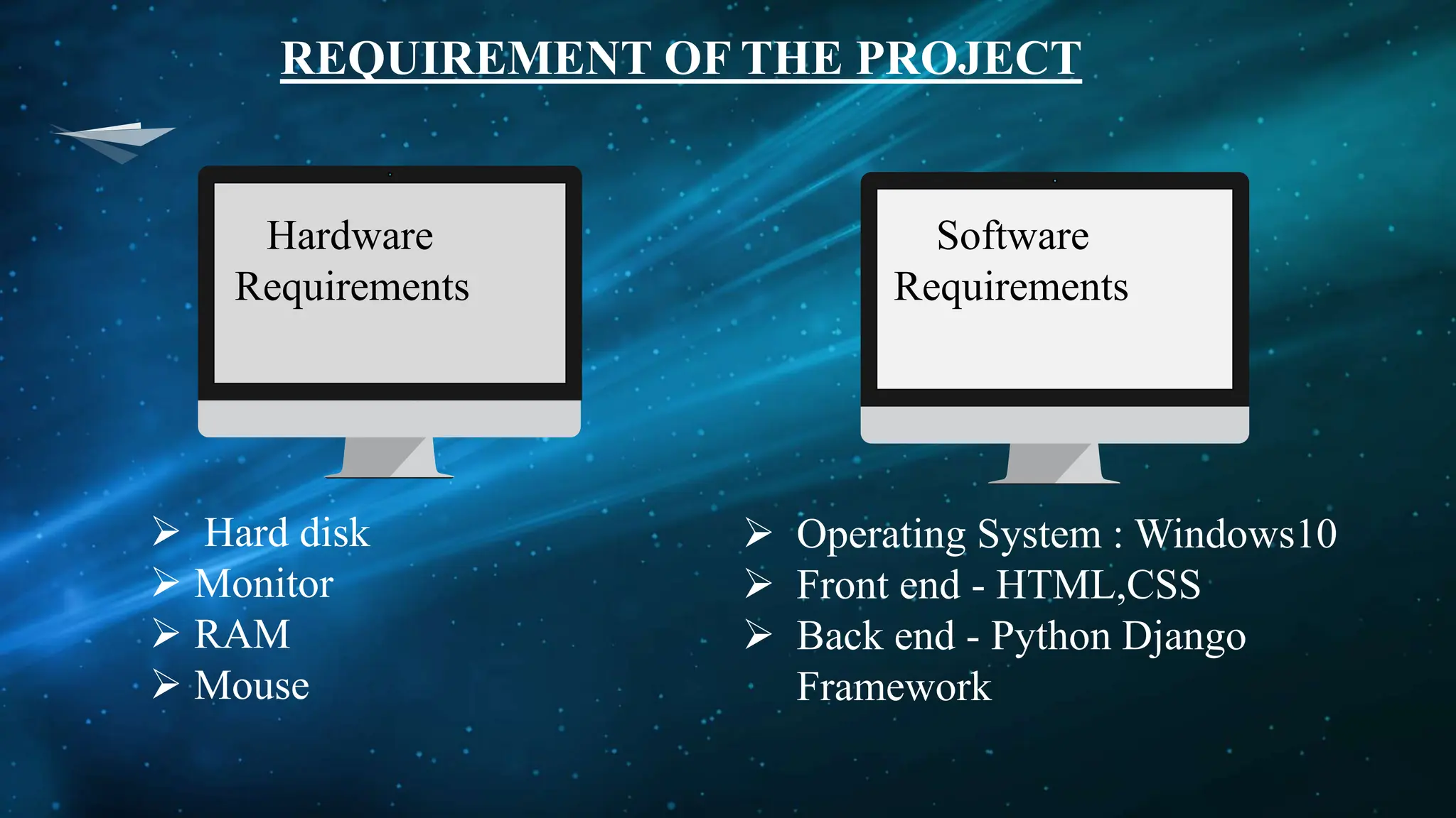 REQUIREMENT OF THE PROJECT
Hardware
Requirements
Software
Requirements
 Hard disk
 Monitor
 RAM
 Mouse
 Operating System : Windows10
 Front end - HTML,CSS
 Back end - Python Django
Framework
 