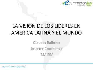 LA VISION DE LOS LIDERES EN
           AMERICA LATINA Y EL MUNDO
                                Claudio Ballotta
                               Smarter Commerce
                                    IBM SSA

eCommerce DAY Guayaquil 2012
 