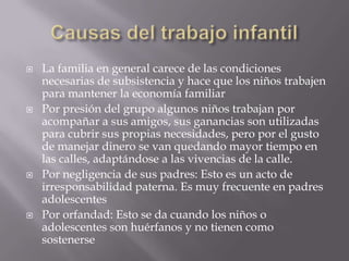 Causas del trabajo infantilLa familia en general carece de las condiciones necesarias de subsistencia y hace que los niños trabajen para mantener la economía familiarPor presión del grupo algunos niños trabajan por acompañar a sus amigos, sus ganancias son utilizadas para cubrir sus propias necesidades, pero por el gusto de manejar dinero se van quedando mayor tiempo en las calles, adaptándose a las vivencias de la calle.Por negligencia de sus padres: Esto es un acto de irresponsabilidad paterna. Es muy frecuente en padres adolescentesPor orfandad: Esto se da cuando los niños o adolescentes son huérfanos y no tienen como sostenerse