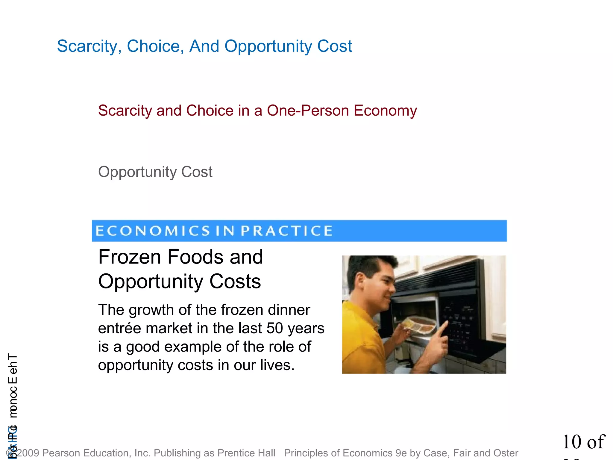 10 of
CHAPTheEconomicProb
© 2009 Pearson Education, Inc. Publishing as Prentice Hall Principles of Economics 9e by Case, Fair and Oster
Scarcity, Choice, And Opportunity Cost
Scarcity and Choice in a One-Person Economy
The growth of the frozen dinner
entrée market in the last 50 years
is a good example of the role of
opportunity costs in our lives.
Opportunity Cost
Frozen Foods and
Opportunity Costs
 