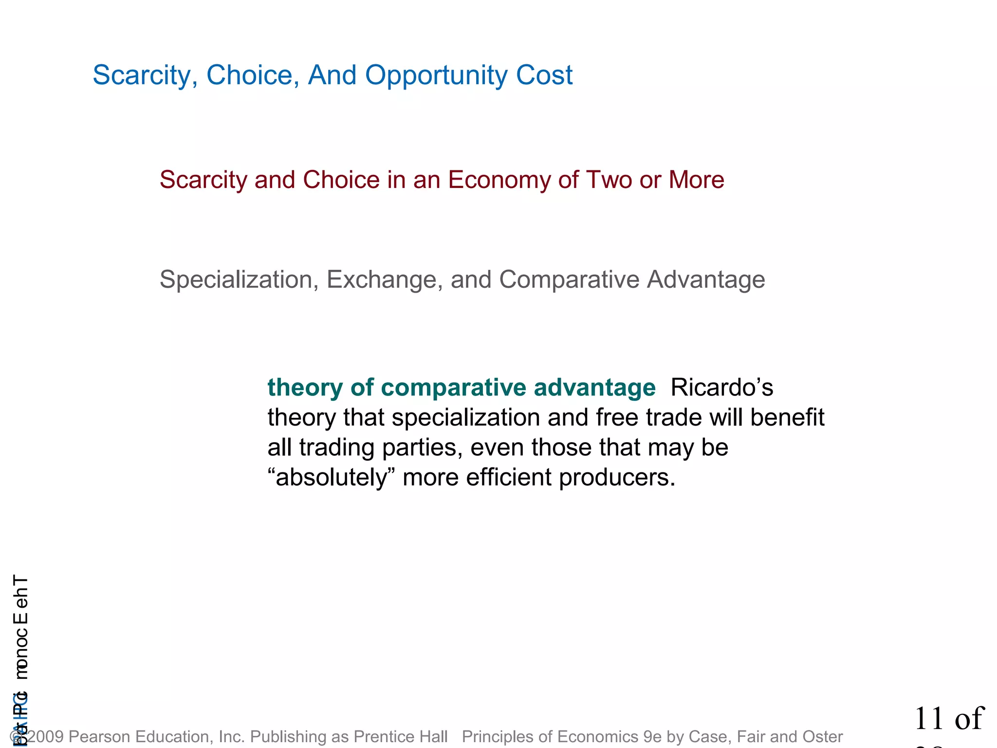 11 of
CHAPTheEconomicProb
© 2009 Pearson Education, Inc. Publishing as Prentice Hall Principles of Economics 9e by Case, Fair and Oster
Specialization, Exchange, and Comparative Advantage
Scarcity, Choice, And Opportunity Cost
theory of comparative advantage Ricardo’s
theory that specialization and free trade will benefit
all trading parties, even those that may be
“absolutely” more efficient producers.
Scarcity and Choice in an Economy of Two or More
 