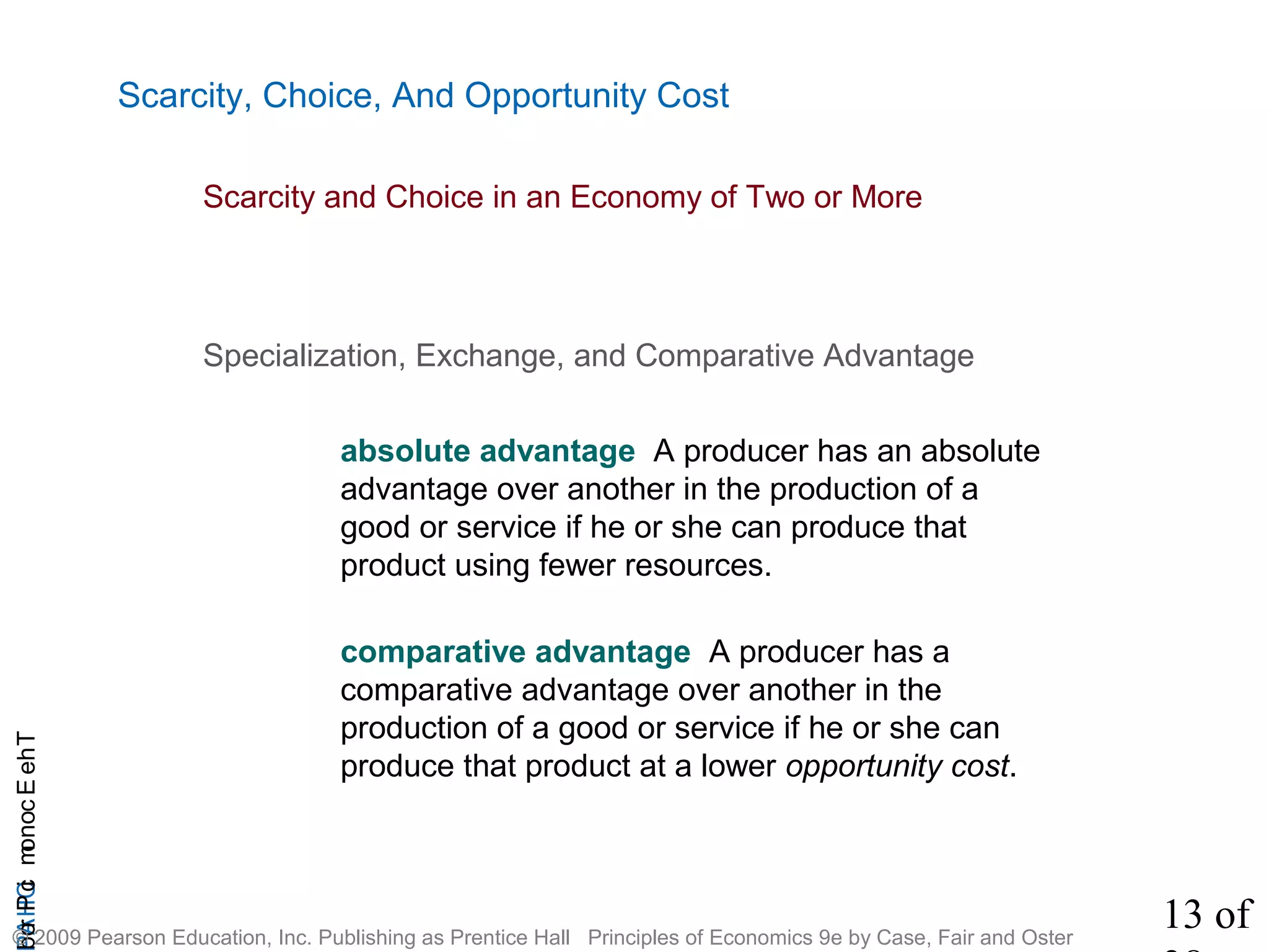 13 of
CHAPTheEconomicProb
© 2009 Pearson Education, Inc. Publishing as Prentice Hall Principles of Economics 9e by Case, Fair and Oster
Scarcity, Choice, And Opportunity Cost
absolute advantage A producer has an absolute
advantage over another in the production of a
good or service if he or she can produce that
product using fewer resources.
comparative advantage A producer has a
comparative advantage over another in the
production of a good or service if he or she can
produce that product at a lower opportunity cost.
Specialization, Exchange, and Comparative Advantage
Scarcity and Choice in an Economy of Two or More
 