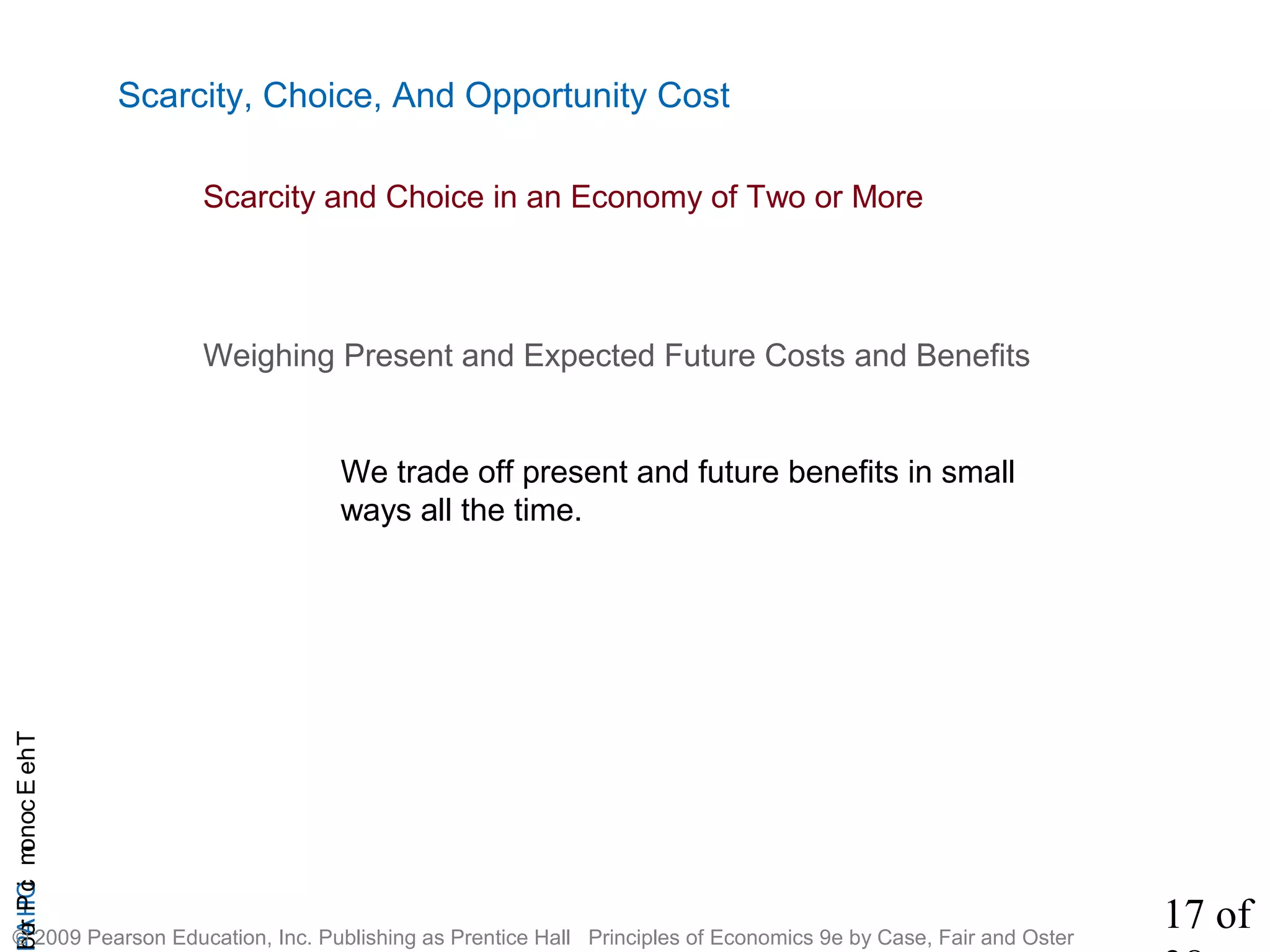 17 of
CHAPTheEconomicProb
© 2009 Pearson Education, Inc. Publishing as Prentice Hall Principles of Economics 9e by Case, Fair and Oster
Scarcity, Choice, And Opportunity Cost
Weighing Present and Expected Future Costs and Benefits
We trade off present and future benefits in small
ways all the time.
Scarcity and Choice in an Economy of Two or More
 