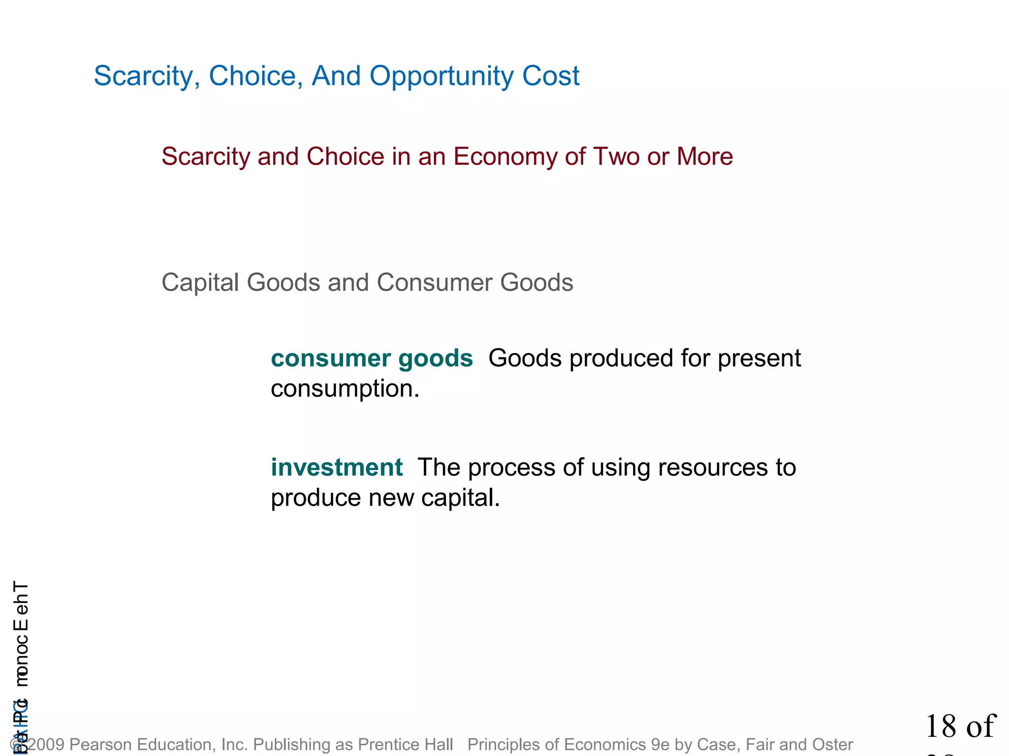 18 of
CHAPTheEconomicProb
© 2009 Pearson Education, Inc. Publishing as Prentice Hall Principles of Economics 9e by Case, Fair and Oster
Scarcity, Choice, And Opportunity Cost
Capital Goods and Consumer Goods
consumer goods Goods produced for present
consumption.
investment The process of using resources to
produce new capital.
Scarcity and Choice in an Economy of Two or More
 
