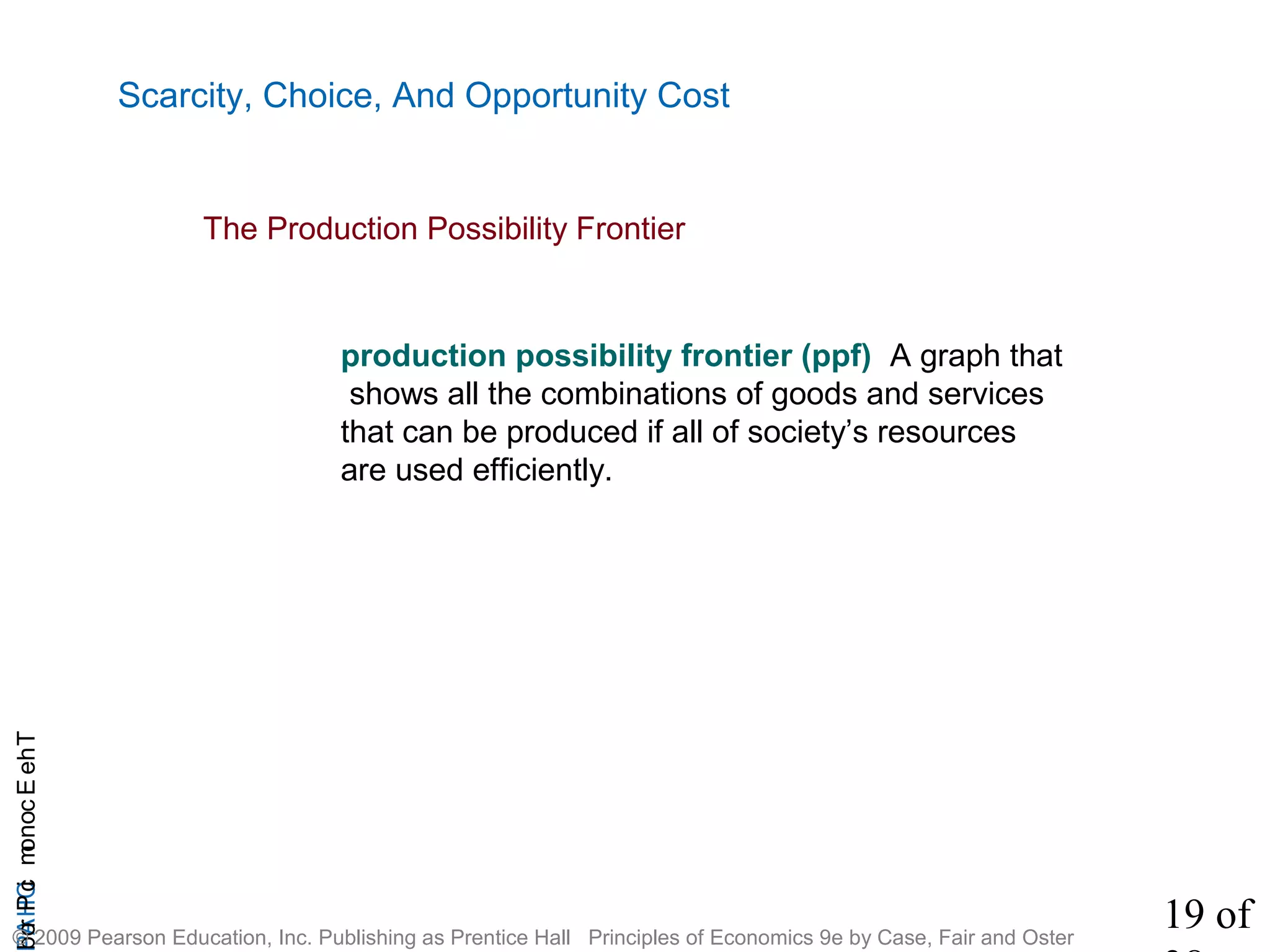 19 of
CHAPTheEconomicProb
© 2009 Pearson Education, Inc. Publishing as Prentice Hall Principles of Economics 9e by Case, Fair and Oster
Scarcity, Choice, And Opportunity Cost
production possibility frontier (ppf) A graph that
shows all the combinations of goods and services
that can be produced if all of society’s resources
are used efficiently.
The Production Possibility Frontier
 