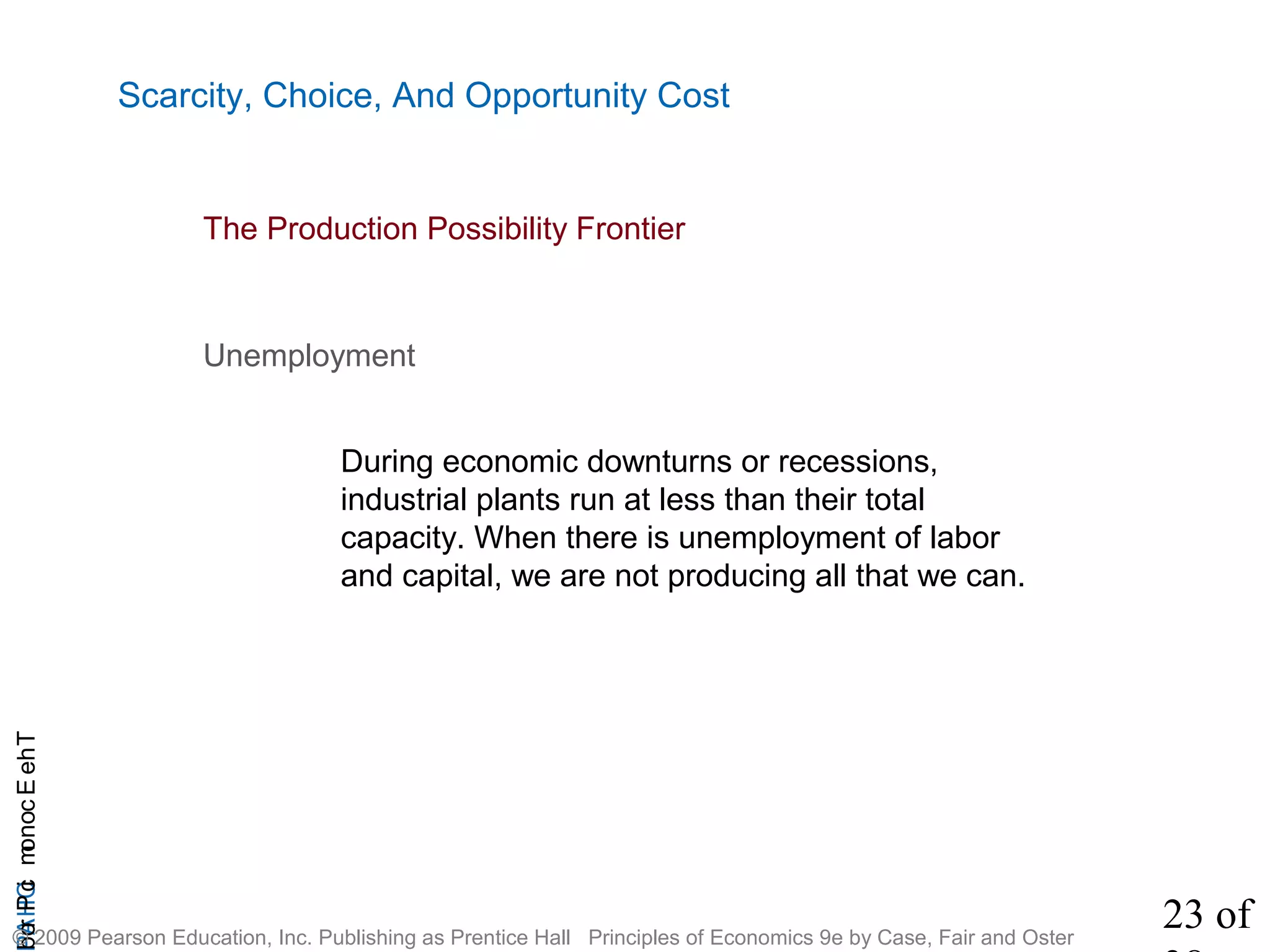 23 of
CHAPTheEconomicProb
© 2009 Pearson Education, Inc. Publishing as Prentice Hall Principles of Economics 9e by Case, Fair and Oster
Scarcity, Choice, And Opportunity Cost
Unemployment
During economic downturns or recessions,
industrial plants run at less than their total
capacity. When there is unemployment of labor
and capital, we are not producing all that we can.
The Production Possibility Frontier
 
