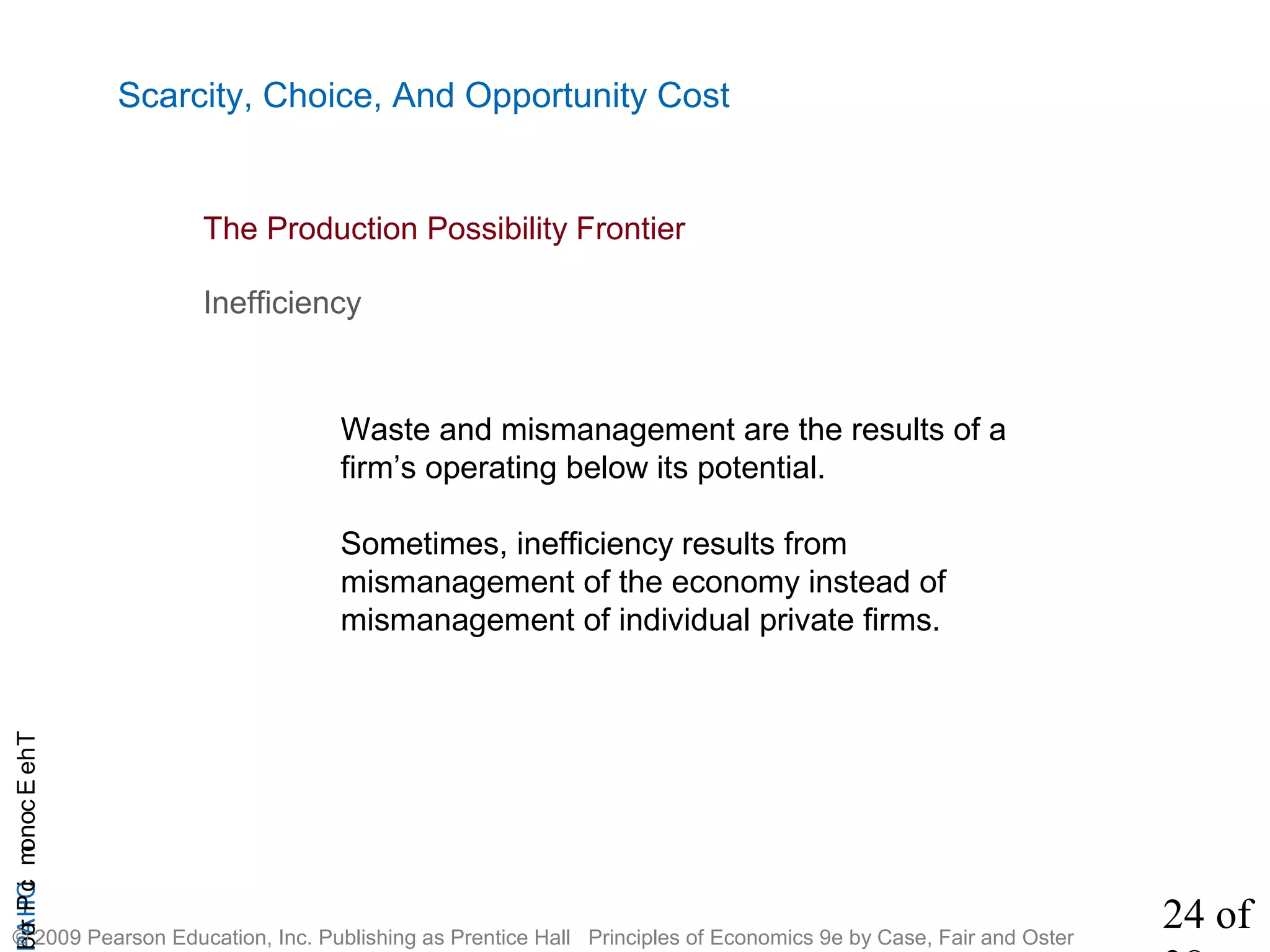 24 of
CHAPTheEconomicProb
© 2009 Pearson Education, Inc. Publishing as Prentice Hall Principles of Economics 9e by Case, Fair and Oster
Scarcity, Choice, And Opportunity Cost
Inefficiency
Waste and mismanagement are the results of a
firm’s operating below its potential.
Sometimes, inefficiency results from
mismanagement of the economy instead of
mismanagement of individual private firms.
The Production Possibility Frontier
 