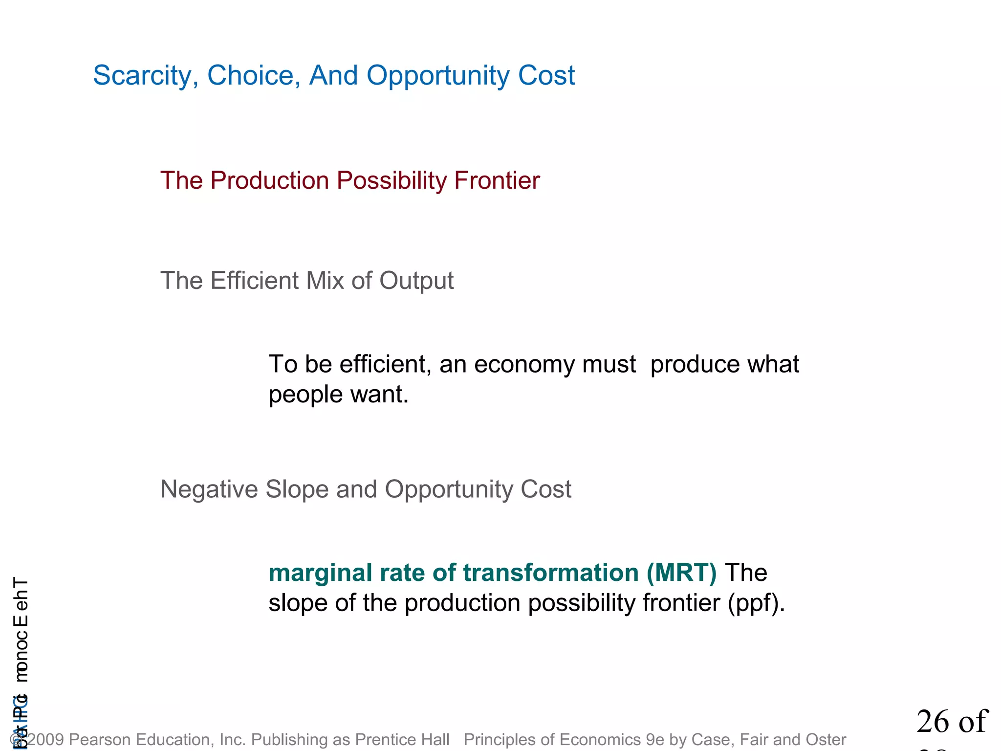 26 of
CHAPTheEconomicProb
© 2009 Pearson Education, Inc. Publishing as Prentice Hall Principles of Economics 9e by Case, Fair and Oster
Scarcity, Choice, And Opportunity Cost
The Efficient Mix of Output
To be efficient, an economy must produce what
people want.
The Production Possibility Frontier
Negative Slope and Opportunity Cost
marginal rate of transformation (MRT) The
slope of the production possibility frontier (ppf).
 