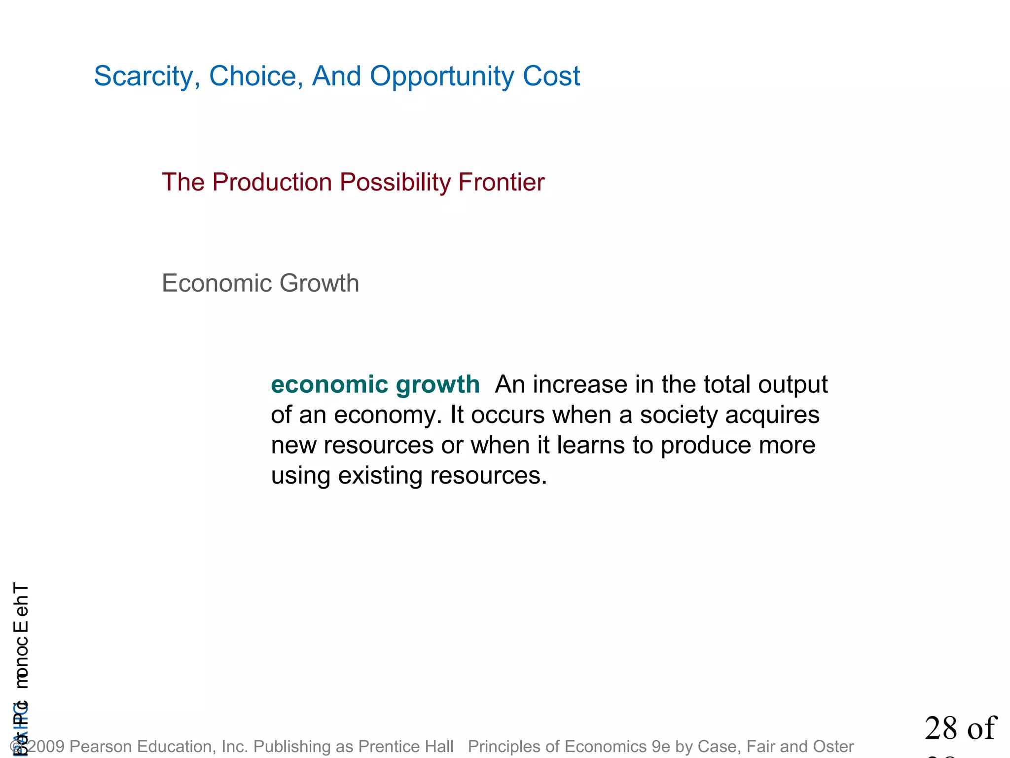 28 of
CHAPTheEconomicProb
© 2009 Pearson Education, Inc. Publishing as Prentice Hall Principles of Economics 9e by Case, Fair and Oster
Scarcity, Choice, And Opportunity Cost
Economic Growth
economic growth An increase in the total output
of an economy. It occurs when a society acquires
new resources or when it learns to produce more
using existing resources.
The Production Possibility Frontier
 