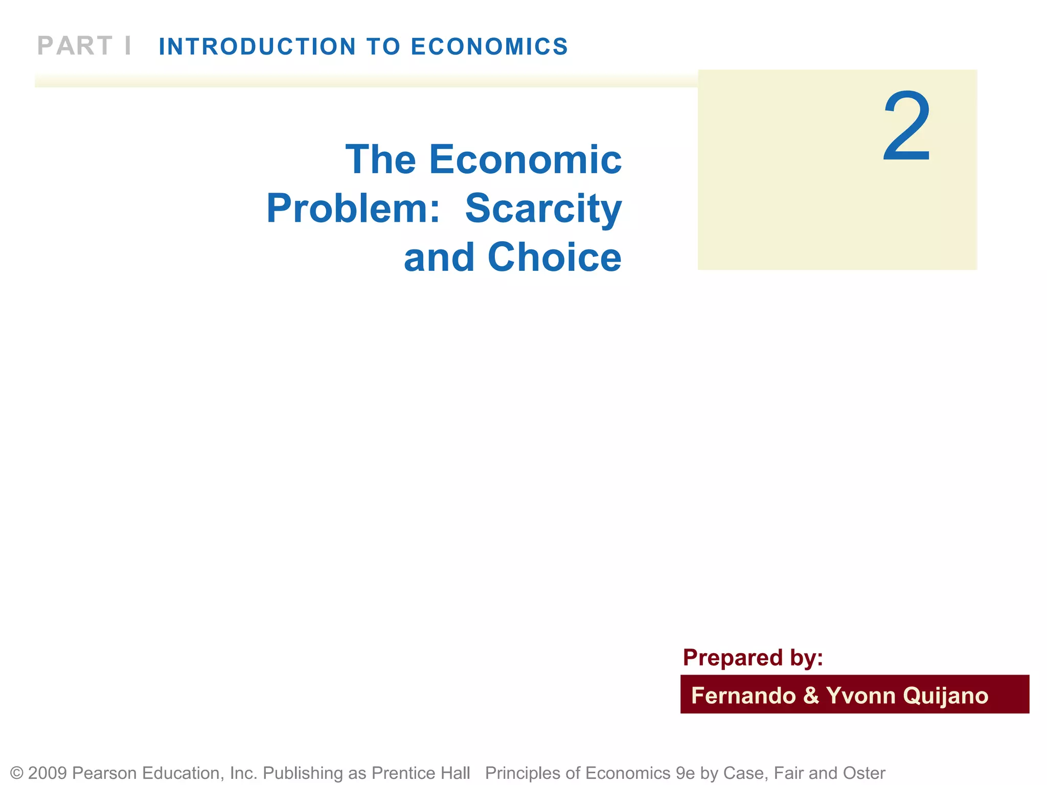© 2009 Pearson Education, Inc. Publishing as Prentice Hall Principles of Economics 9e by Case, Fair and Oster
2
PART I INTRODUCTION TO ECONOMICS
The Economic
Problem: Scarcity
and Choice
Fernando & Yvonn Quijano
Prepared by:
 