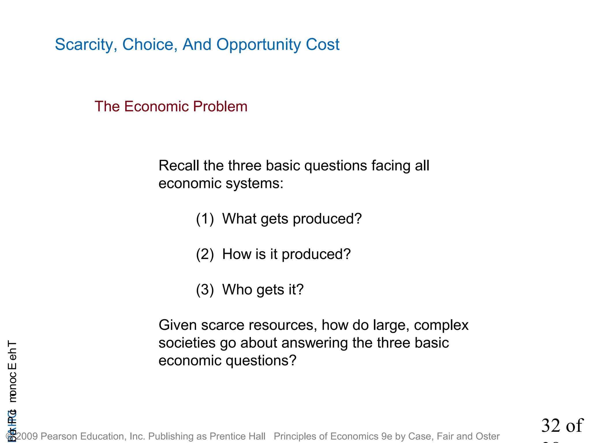 32 of
CHAPTheEconomicProb
© 2009 Pearson Education, Inc. Publishing as Prentice Hall Principles of Economics 9e by Case, Fair and Oster
Scarcity, Choice, And Opportunity Cost
The Economic Problem
Recall the three basic questions facing all
economic systems:
(1) What gets produced?
(2) How is it produced?
(3) Who gets it?
Given scarce resources, how do large, complex
societies go about answering the three basic
economic questions?
 