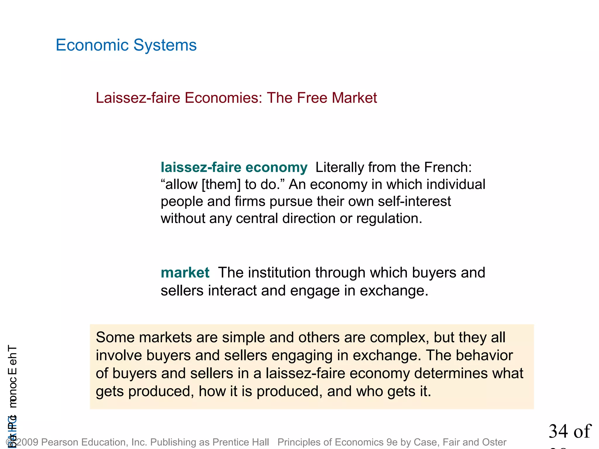 34 of
CHAPTheEconomicProb
© 2009 Pearson Education, Inc. Publishing as Prentice Hall Principles of Economics 9e by Case, Fair and Oster
Economic Systems
Laissez-faire Economies: The Free Market
laissez-faire economy Literally from the French:
“allow [them] to do.” An economy in which individual
people and firms pursue their own self-interest
without any central direction or regulation.
market The institution through which buyers and
sellers interact and engage in exchange.
Some markets are simple and others are complex, but they all
involve buyers and sellers engaging in exchange. The behavior
of buyers and sellers in a laissez-faire economy determines what
gets produced, how it is produced, and who gets it.
 