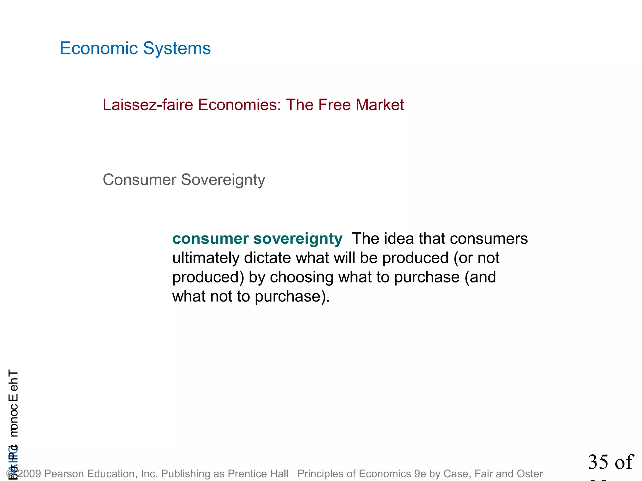35 of
CHAPTheEconomicProb
© 2009 Pearson Education, Inc. Publishing as Prentice Hall Principles of Economics 9e by Case, Fair and Oster
Economic Systems
consumer sovereignty The idea that consumers
ultimately dictate what will be produced (or not
produced) by choosing what to purchase (and
what not to purchase).
Consumer Sovereignty
Laissez-faire Economies: The Free Market
 