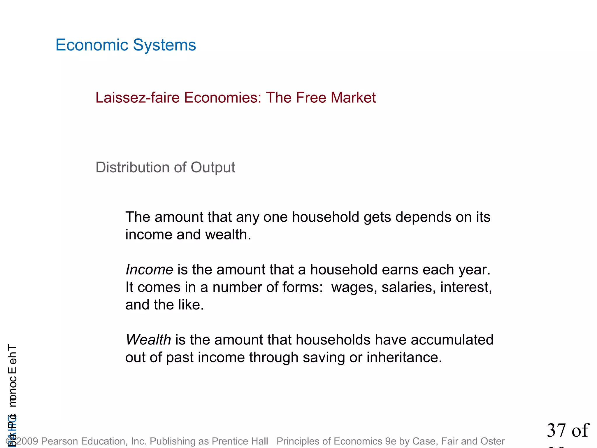 37 of
CHAPTheEconomicProb
© 2009 Pearson Education, Inc. Publishing as Prentice Hall Principles of Economics 9e by Case, Fair and Oster
Economic Systems
Distribution of Output
The amount that any one household gets depends on its
income and wealth.
Income is the amount that a household earns each year.
It comes in a number of forms: wages, salaries, interest,
and the like.
Wealth is the amount that households have accumulated
out of past income through saving or inheritance.
Laissez-faire Economies: The Free Market
 