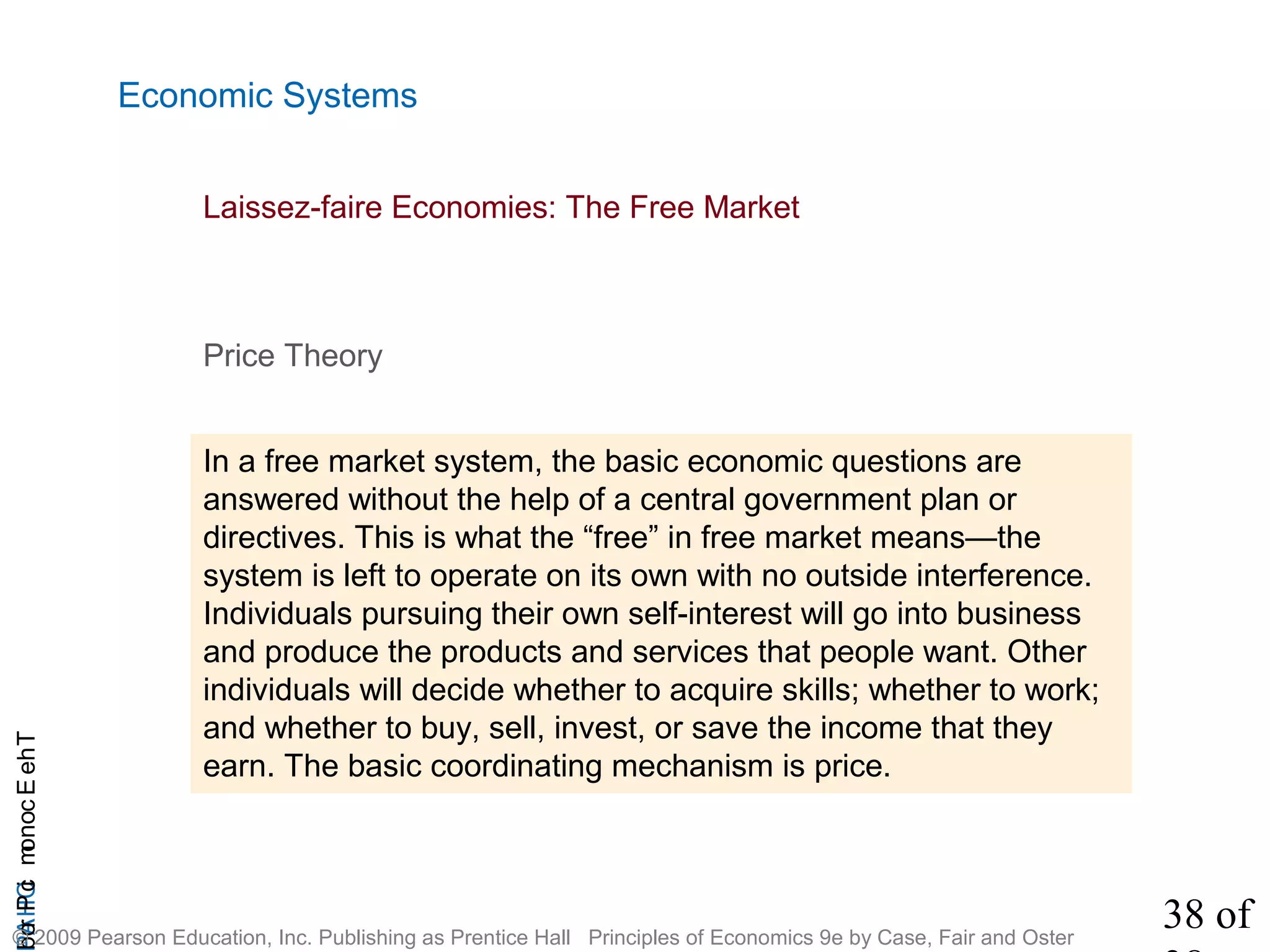38 of
CHAPTheEconomicProb
© 2009 Pearson Education, Inc. Publishing as Prentice Hall Principles of Economics 9e by Case, Fair and Oster
Economic Systems
Price Theory
In a free market system, the basic economic questions are
answered without the help of a central government plan or
directives. This is what the “free” in free market means—the
system is left to operate on its own with no outside interference.
Individuals pursuing their own self-interest will go into business
and produce the products and services that people want. Other
individuals will decide whether to acquire skills; whether to work;
and whether to buy, sell, invest, or save the income that they
earn. The basic coordinating mechanism is price.
Laissez-faire Economies: The Free Market
 