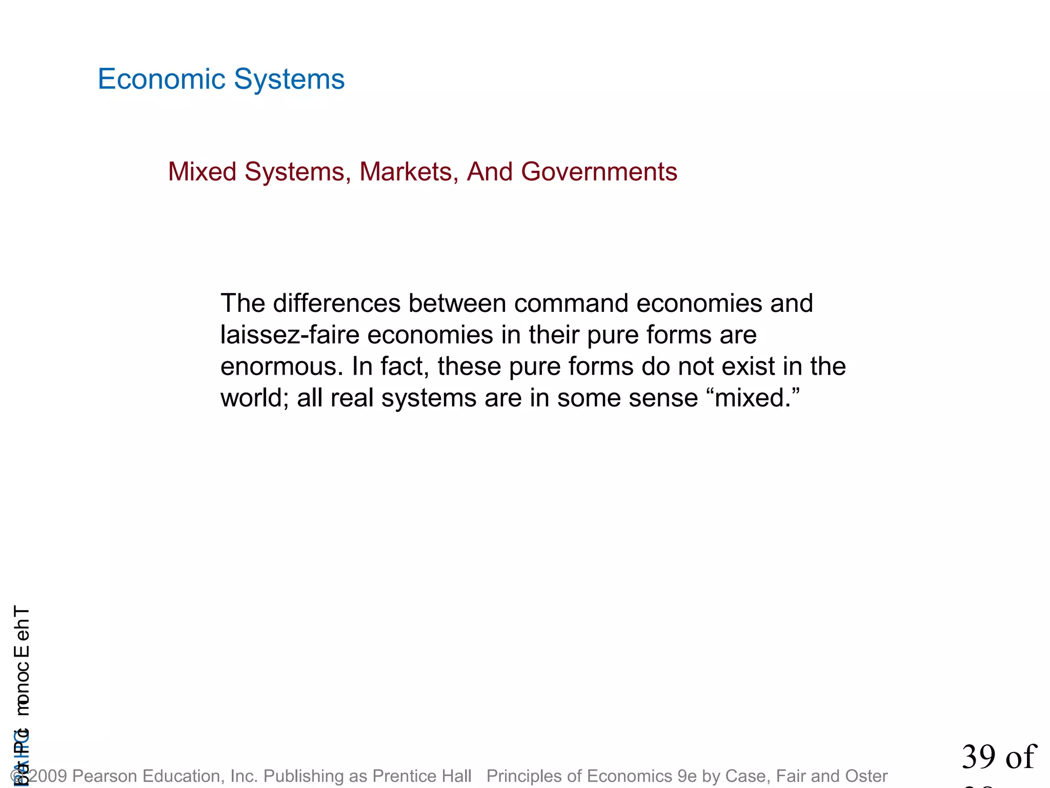 39 of
CHAPTheEconomicProb
© 2009 Pearson Education, Inc. Publishing as Prentice Hall Principles of Economics 9e by Case, Fair and Oster
Economic Systems
Mixed Systems, Markets, And Governments
The differences between command economies and
laissez-faire economies in their pure forms are
enormous. In fact, these pure forms do not exist in the
world; all real systems are in some sense “mixed.”
 