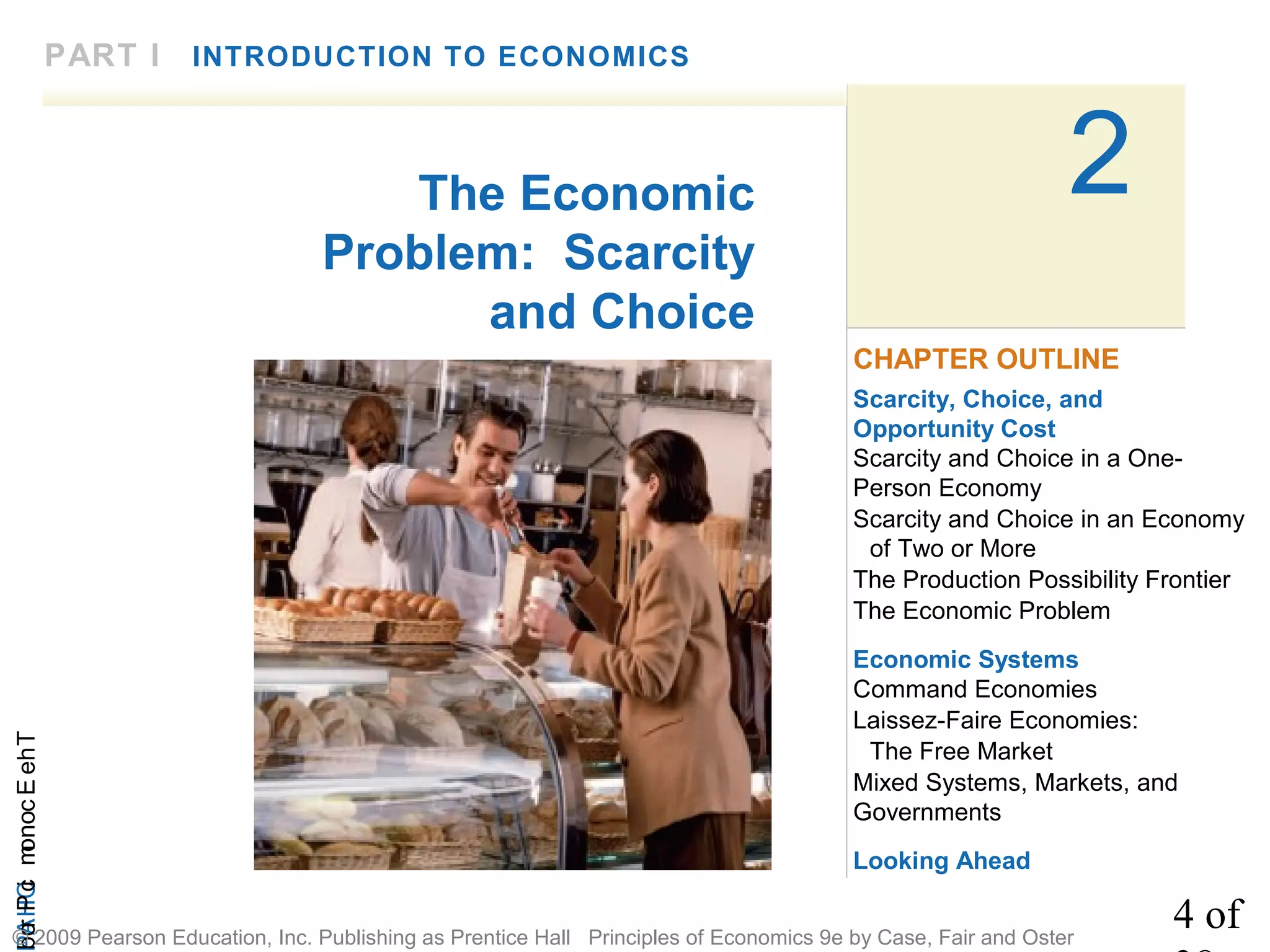 4 of
CHAPTheEconomicProb
© 2009 Pearson Education, Inc. Publishing as Prentice Hall Principles of Economics 9e by Case, Fair and Oster
2
PART I INTRODUCTION TO ECONOMICS
The Economic
Problem: Scarcity
and Choice
Scarcity, Choice, and
Opportunity Cost
Scarcity and Choice in a One-
Person Economy
Scarcity and Choice in an Economy
of Two or More
The Production Possibility Frontier
The Economic Problem
Economic Systems
Command Economies
Laissez-Faire Economies:
The Free Market
Mixed Systems, Markets, and
Governments
Looking Ahead
CHAPTER OUTLINE
 