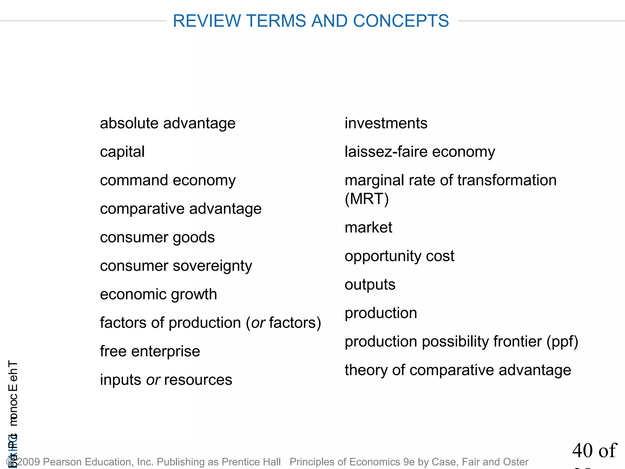 40 of
CHAPTheEconomicProb
© 2009 Pearson Education, Inc. Publishing as Prentice Hall Principles of Economics 9e by Case, Fair and Oster
absolute advantage
capital
command economy
comparative advantage
consumer goods
consumer sovereignty
economic growth
factors of production (or factors)
free enterprise
inputs or resources
investments
laissez-faire economy
marginal rate of transformation
(MRT)
market
opportunity cost
outputs
production
production possibility frontier (ppf)
theory of comparative advantage
REVIEW TERMS AND CONCEPTS
 