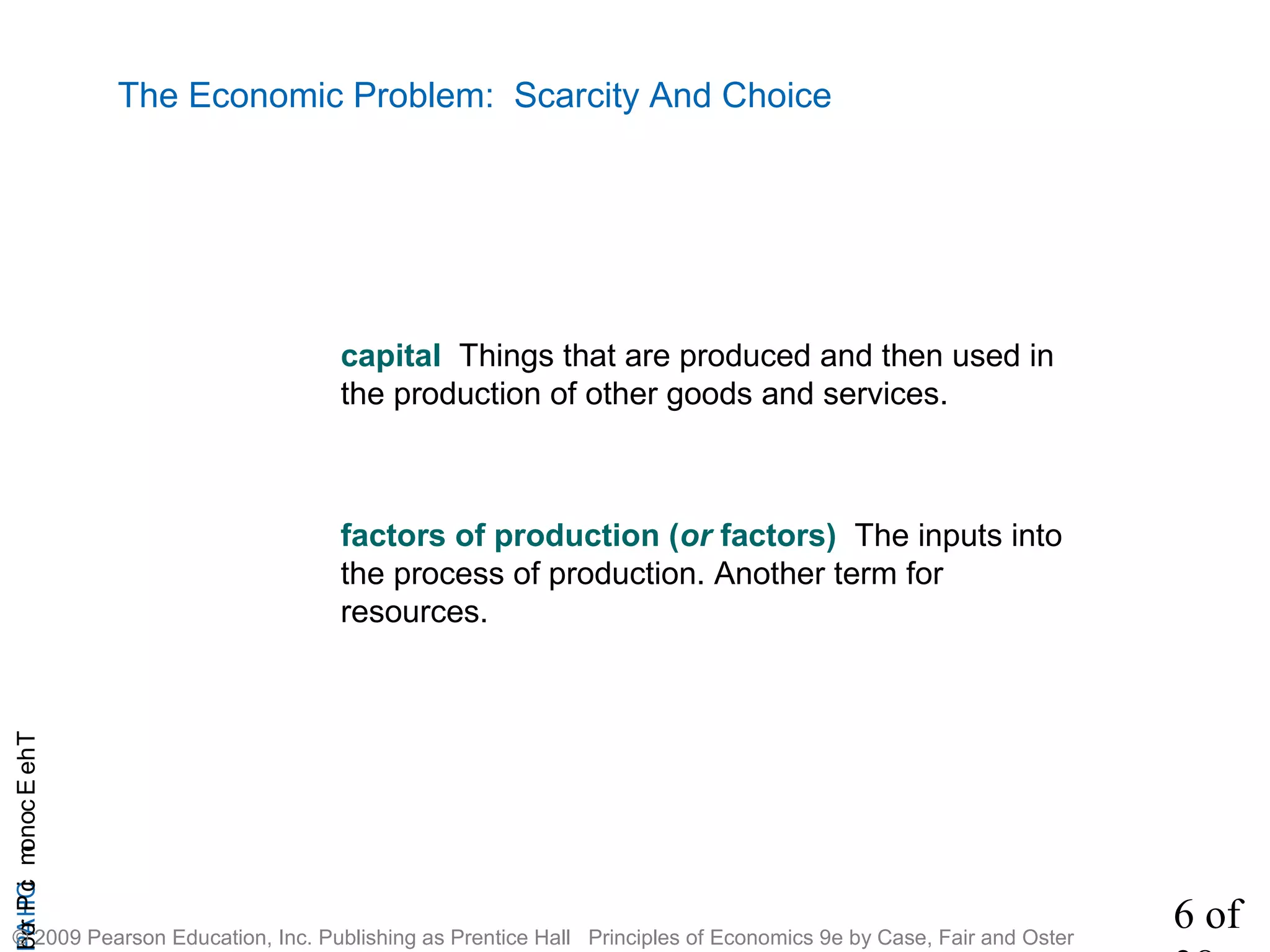6 of
CHAPTheEconomicProb
© 2009 Pearson Education, Inc. Publishing as Prentice Hall Principles of Economics 9e by Case, Fair and Oster
The Economic Problem: Scarcity And Choice
capital Things that are produced and then used in
the production of other goods and services.
factors of production (or factors) The inputs into
the process of production. Another term for
resources.
 