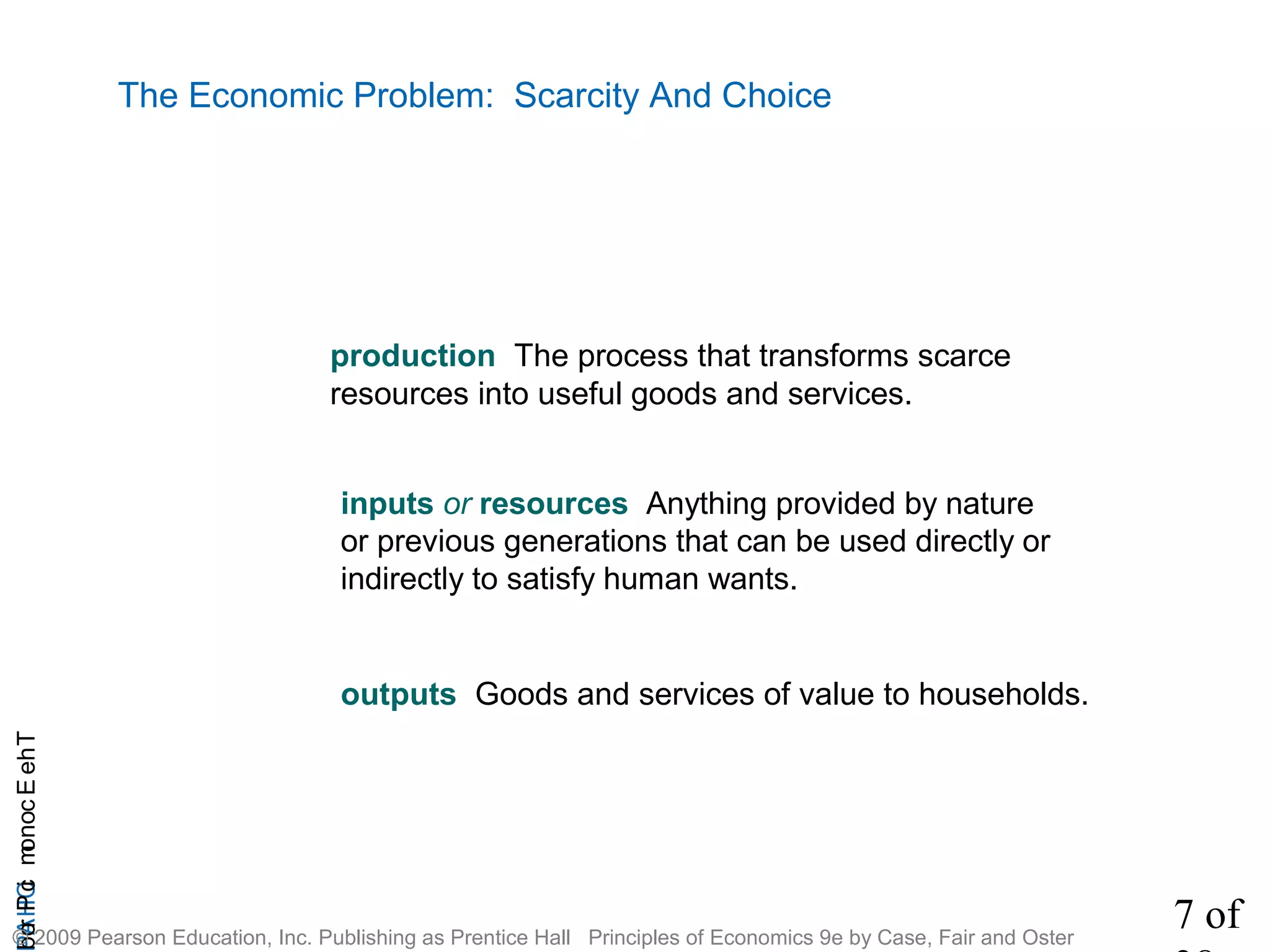 7 of
CHAPTheEconomicProb
© 2009 Pearson Education, Inc. Publishing as Prentice Hall Principles of Economics 9e by Case, Fair and Oster
The Economic Problem: Scarcity And Choice
production The process that transforms scarce
resources into useful goods and services.
inputs or resources Anything provided by nature
or previous generations that can be used directly or
indirectly to satisfy human wants.
outputs Goods and services of value to households.
 