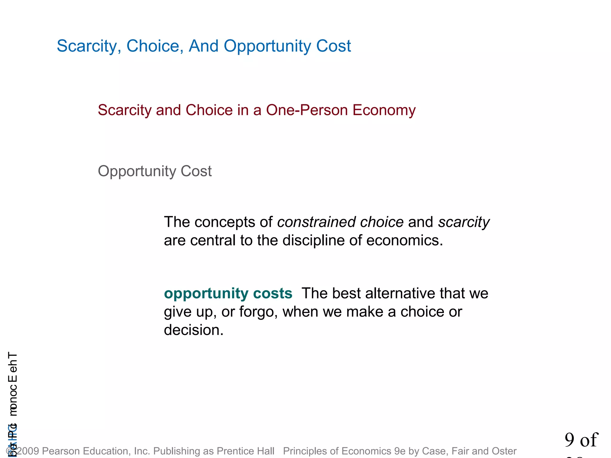 9 of
CHAPTheEconomicProb
© 2009 Pearson Education, Inc. Publishing as Prentice Hall Principles of Economics 9e by Case, Fair and Oster
The concepts of constrained choice and scarcity
are central to the discipline of economics.
Opportunity Cost
Scarcity, Choice, And Opportunity Cost
opportunity costs The best alternative that we
give up, or forgo, when we make a choice or
decision.
Scarcity and Choice in a One-Person Economy
 