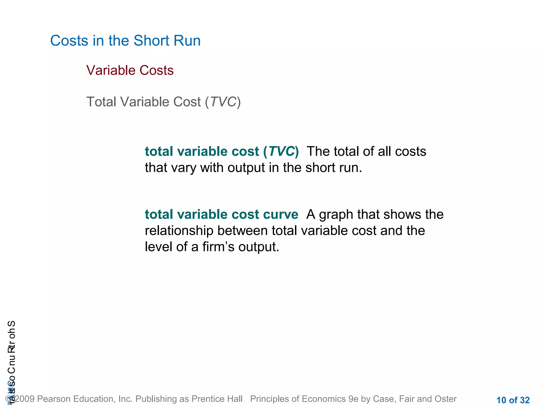 CHAShort-RunCostsa
© 2009 Pearson Education, Inc. Publishing as Prentice Hall Principles of Economics 9e by Case, Fair and Oster 10 of 32
Costs in the Short Run
Total Variable Cost (TVC)
Variable Costs
total variable cost (TVC) The total of all costs
that vary with output in the short run.
total variable cost curve A graph that shows the
relationship between total variable cost and the
level of a firm’s output.
 
